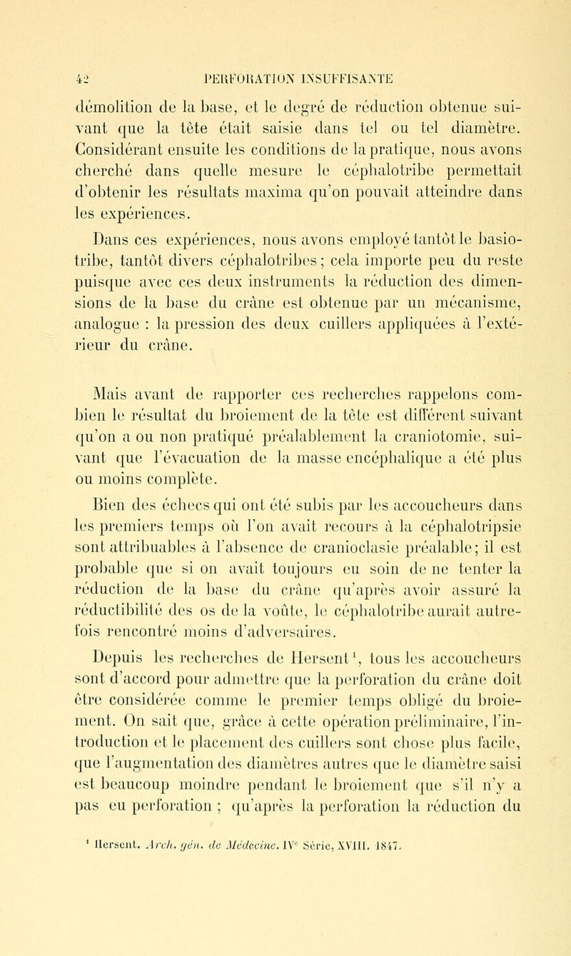 démolition de la base, et le degré de réduction obtenue sui- vant que la tête était saisie dans tel ou tel diamètre. Considérant ensuite les conditions de lapraticjue, nous avons cherché dans quelle mesure le céphalotribe permettait d'obtenir les résultats maxima qu'on pouvait atteindre dans les expériences. Dans ces expériences, nous avons employé tantôt le basio- tribe, tantôt divers céplialotribes ; cela importe peu du reste puisque avec ces deux instruments la réduction des dimen- sions de la base du crâne est obtenue par un mécanisme, analogue : la pression des deux cuillers appliquées à l'exté- rieur du crâne. Mais avant de rapporter ces recherches rappelons com- bien le résultat du broiement de la tête est différent suivant qu'on a ou non pratiqué préalablement la craniotomie, sui- vant que l'évacuation de la masse encéphalique a été plus ou moins complète. Bien des échecs qui ont été subis par les accoucheurs dans les premiers temps oi^i l'on avait recours à la céphalotripsie sont attribuables à l'absence de cranioclasie préalable; il est probable que si on avait toujours eu soin de ne tenter la réduction de la base du crâne qu'après avoir assuré la réductibilité des os delà voûte, le céphalotribe aurait autre- fois rencontré moins d'adversaires. Depuis les recherches de Hersent ^ tous les accoucheurs sont d'accord pour admettre que la perforation du crâne doit être considérée comme le premier temps obligé du broie- ment. On sait que, grâce à cette opération préliminaire, l'in- troduction et le placement des cuillers sont chose plus facile, que l'augmentation des diamètres autres que le diamètre saisi est beaucoup moindre pendant le broiement que s'il n'y a pas eu perforation ; qu'après la perforation la réduction du ' Jlerscnt. Arc/i. gén. de Méck-.cine. IV Série, XVIH. 1847.
