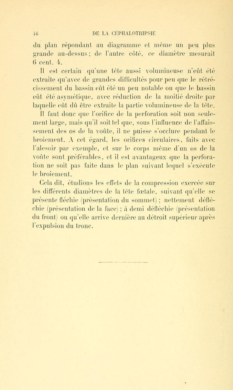 du plan répondant au diagramme et même un peu plus grande au-dessus ; de l'autre côté, ce diamètre mesurait 6 cent. -4. Il est certain qu'une tête aussi volumineuse n'eût été extraite qu'avec de grandes difficultés pour peu que le rétré- cissement du bassin eût été un peu notable ou que le bassin eût été asymétique, avec réduction de la moitié droite par laquelle eût dû être extraite la partie volumineuse de la tête. Il faut donc que l'orifice de la perforation soit non seule- ment large, mais qu'il soit tel que, sous l'influence de l'affais- sement des os de la voûte, il ne puisse s'occlure pendant le broiement. A cet égard, les orifices circulaires, faits avec l'alesoir par exemple, et sur le corps même d'an os de la voûte sont préférables, et il est avantageux que la perfora- tion ne soit pas faite dans le plan suivant lequel s'exécute le broiement. Gela dit, étudions les effets de la compression exercée sur les diff'érents diamètres de la tête fœtale, suivant qu'elle se présente fléchie (présentation du sommet) ; nettement déflé- chie (présentation de la face) ; à demi défléchie (présentation du front) ou qu'elle arrive dernière au détroit supérieur après l'expulsion du tronc.