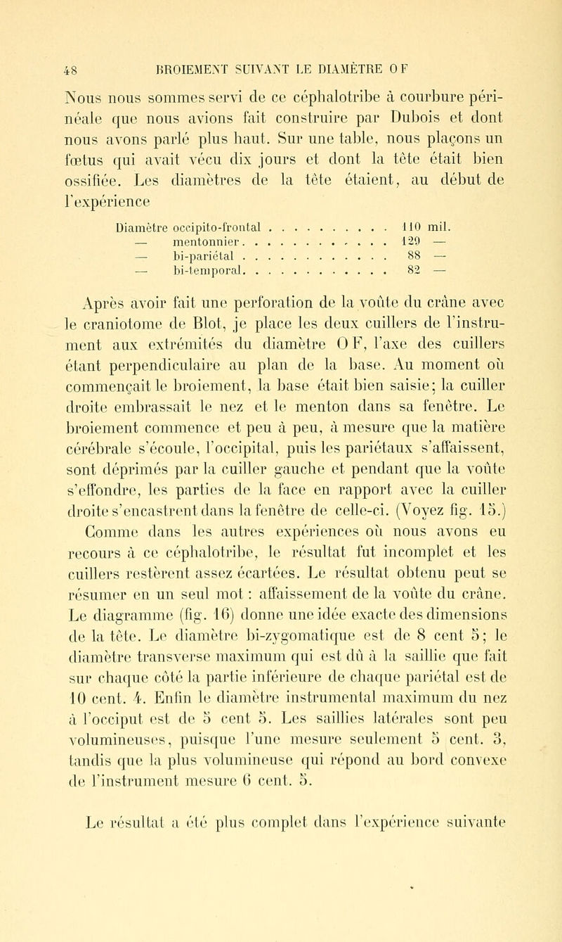 Nous nous sommes servi de ce céphalotribe à courbure péri- néale que nous avions fait construire par Dubois et dont nous avons parlé plus haut. Sur une table, nous plaçons un fœtus qui avait vécu dix jours et dont la tête était bien ossifiée. Les diamètres de la tête étaient, au début de l'expérience Diamètre occipito-frontal 110 mil. — mentonnier , . . . 120 — —• bi-pariélal 88 — — bi-temporal 82 — Après avoir fait une perforation de la voûte du crâne avec le craniotome de Blot, je place les deux cuillers de l'instru- ment aux extrémités du diamètre OF, l'axe des cuillers étant perpendiculaire au plan de la base. Au moment où commençait le broiement, la base était bien saisie; la cuiller droite embrassait le nez et le menton dans sa fenêtre. Le broiement commence et peu à peu, à mesure que la matière cérébrale s'écoule, l'occipital, puis les pariétaux s'affaissent, sont déprimés par la cuiller gauche et pendant que la voûte s'effondre, les parties de la face en rapport avec la cuiller droite s'encastrent dans la fenêtre de celle-ci. (Voyez fig. lo.) Gomme dans les autres expériences oii nous avons eu recours à ce céphalotribe, le résultat fut incomplet et les cuillers restèrent assez écartées. Le résultat obtenu peut se résumer en un seul mot : affaissement de la voûte du crâne. Le diagramme (fig. 10) donne une idée exacte des dimensions de la tête. Le diamètre bi-zygomatique est de 8 cent 5; le diamètre transverse maximum qui est dû à la saillie que fait sur chaque côté la partie inférieure de chaque pariétal est de 10 cent. 4. Enfin le diamètre instrumental maximum du nez à l'occiput est de 5 cent 5. Les saillies latérales sont peu volumineuses, puisque l'une mesure seulement 5 cent. 3, tandis que la plus volumineuse qui répond au bord convexe de l'instrument mesure 6 cent. 5. Le résultat a été plus complet dans l'expérience suivante