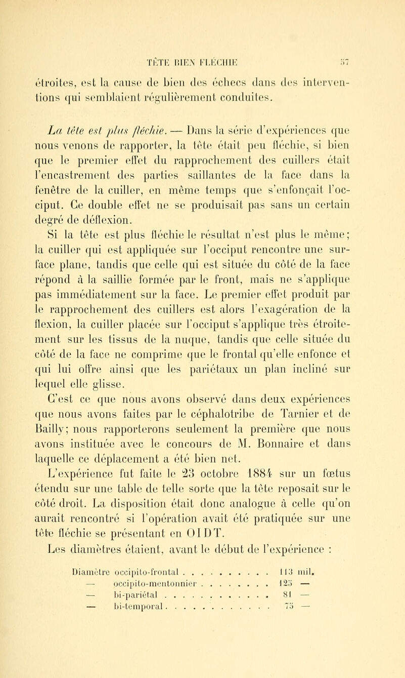 étroites, ost la cause de bien des échecs dans des inlivrven- tions qui sem])laienL régulièrement conduites. La tête est plus fléchie. — Dans la série d'expériences que nous venons de rapporter, la tête était peu fléchie, si bien que le premier efTet du rapprochement des cuihers était l'encastrement des parties saillantes de la face dans la fenêtre de la cuiller, en même temps que s'enfonçait l'oc- ciput. Ce double effet ne se produisait pas sans un certain degré de déflexion. Si la tête est plus fléchie le résultat n'est plus le même ; la cuiller qui est apphquée sur l'occiput rencontre une sur- face plane, tandis que celle qui est située du côté de la face répond à la saillie formée par le front, mais ne s'appHque pas immédiatement sur la face. Le premier effet produit par le rapprochement des cuillers est alors l'exagération de la flexion, la cuiller placée sur l'occiput s'applique très étroite- ment sur les tissus de la nuque, tandis que celle située du côté de la face ne comprime que le frontal qu'elle enfonce et qui lui offre ainsi que les pariétaux un plan incliné sur lequel elle glisse. C'est ce que nous avons observé dans deux expériences que nous avons faites par le céphalotribe de Tarnier et de Bailly; nous rapporterons seulement la première que nous avons instituée avec le concours de M. Bonnaire et dans laquelle ce déplacement a été bien net. L'expérience fut faite le !23 octobre 1884 sur un fœtus étendu sur une table de telle sorte que la tête reposait sur le côté droit. La disposition était donc analogue à celle qu'on aurait rencontré si l'opération avait été pratiquée sur une tête fléchie se présentant en OIDT. Les diamètres étaient, avant le début de l'expérience : Diamètre occipilo-frontal 113 mil. — occipito-metitonnier 12o — — bi-pariétal 81 — — bi-temporal 75 —