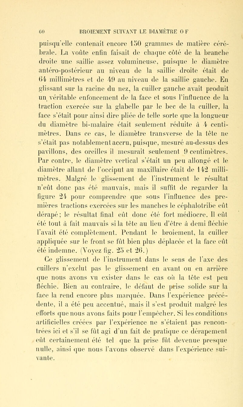 puisqu'elle contenait encore 150 grammes de matière céré- brale. La voûte enfin faisait de chaque côté de la branche droite une saillie assez volumineuse, puisque le diamètre antéro-postérieur au niveau de la saillie droite était de 64 millimètres et de 49 au niveau de la saillie gauche. En glissant sur la racine du nez, la cuiller gauche avait produit un véritable enfoncement de la face et sous l'influence de la traction exercée sur la glabelle par le bec de la cuiller, la face s'était pour ainsi dire pliée de telle sorte que la longueur du diamètre bi-malaire était seulement réduite à 4 centi- mètres. Dans ce cas, le diamètre transverse de la tête ne s'était pas notablement accru, puisque, mesuré au-dessus des pavillons, des oreilles il mesurait seulement 9 centimètres. Par contre, le diamètre vertical s'était un peu allongé et le diamètre allant de l'occiput au maxillaire était de 142 milli- mètres. Malgré le glissement de l'instrument le résultat n'eût donc pas été mauvais, mais il suffit de regarder la figure 24 pour comprendre que sous l'influence des pre- mières tractions exercées sur les manches le céphalotribe eût dérapé; le résultat final eût donc été fort médiocre. Il eût été tout à fait mauvais si la tête au lieu d'être à demi fléchie l'avait été complètement. Pendant le broiement, la cuiller appliquée sur le front se fût bien plus déplacée et la face eût été indemne. (Voyez fig. 25 et 26.) Ce glissement de l'instrument dans le sens de l'axe des cuillers n'exclut pas le glissement en avant ou en arrière que nous avons vu exister dans le cas oii la tête est peu fléchie. Bien au contraire, le défaut de prise solide sur la face la rend encore plus marquée. Dans l'expérience précé- dente, il a été peu accentué, mais il s'est produit malgré les efforts que nous avons faits pour l'empocher. Si les conditions artificielles créées par l'expérience ne s'étaient pas rencon- trées ici et s'il se fût agi d'un fait de praticjue ce dérapement eût certainement été tel que la prise fût devenue presque nulle, ainsi que nous l'avons observé dans l'expérience sui- vante.