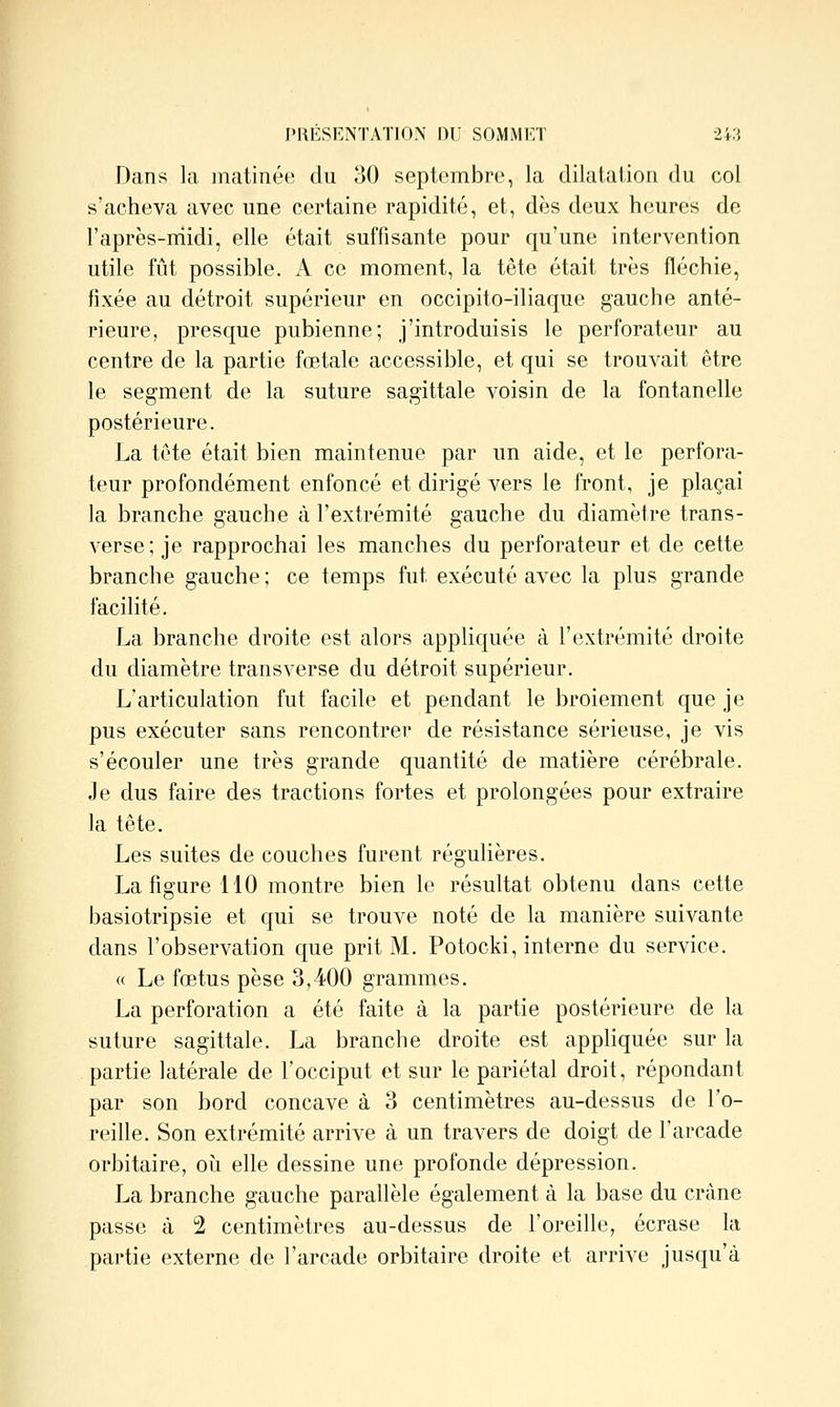 Dans la matinée du 30 septembre, la dilatation du col s'acheva avec une certaine rapidité, et, dès deux heures de l'après-niidi, elle était suffisante pour qu'une intervention utile fût possible. A ce moment, la tête était très fléchie, fixée au détroit supérieur en occipito-iliaque gauche anté- rieure, presque pubienne; j'introduisis le perforateur au centre de la partie fœtale accessible, et qui se trouvait être le segment de la suture sagittale voisin de la fontanelle postérieure. La tête était bien maintenue par un aide, et le perfora- teur profondément enfoncé et dirigé vers le front, je plaçai la branche gauche à l'extrémité gauche du diamètre trans- verse; je rapprochai les manches du perforateur et de cette branche gauche ; ce temps fut exécuté avec la plus grande facilité. La branche droite est alors appliquée à l'extrémité droite du diamètre transverse du détroit supérieur. L'articulation fut facile et pendant le broiement que je pus exécuter sans rencontrer de résistance sérieuse, je vis s'écouler une très grande quantité de matière cérébrale. Je dus faire des tractions fortes et prolongées pour extraire la tête. Les suites de couches furent régulières. La figure 110 montre bien le résultat obtenu dans cette basiotripsie et qui se trouve noté de la manière suivante dans l'observation que prit M. Potocki, interne du service. « Le fœtus pèse 3,400 grammes. La perforation a été faite à la partie postérieure de la suture sagittale. La branche droite est appliquée sur la partie latérale de l'occiput et sur le pariétal droit, répondant par son bord concave à 3 centimètres au-dessus de l'o- reille. Son extrémité arrive à un travers de doigt de l'arcade orbitaire, oii elle dessine une profonde dépression. La branche gauche parallèle également à la base du crâne passe à 2 centimètres au-dessus de l'oreille, écrase la partie externe de l'arcade orbitaire droite et arrive jusqu'à