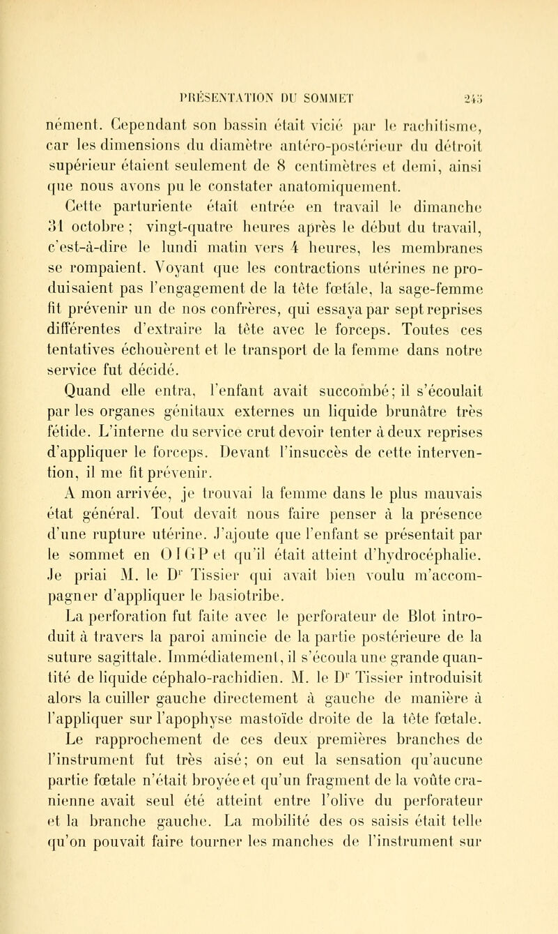 nément. Cependant son bassin était vicié pai' le rachitisme, car les dimensions du diamètre antéro-postérieur du détroit supérieur étaient seulement de 8 centimètres et demi, ainsi que nous avons pu le constater anatomiquement. Cette parturiente était entrée en travail le dimanche 31 octobre ; vingt-quatre heures après le début du travail, c'est-à-dire le lundi matin vers 4 heures, les membranes se rompaient. Voyant que les contractions utérines ne pro- duisaient pas l'engagement de la tête fœtale, la sage-femme fît prévenir un de nos confrères, qui essaya par sept reprises différentes d'extraire la tête avec le forceps. Toutes ces tentatives échouèrent et le transport de la femme dans notre service fut décidé. Quand elle entra, l'enfant avait succombé ; il s'écoulait par les organes génitaux externes un liquide brunâtre très fétide. L'interne du service crut devoir tenter à deux reprises d'appliquer le forceps. Devant l'insuccès de cette interven- tion, il me fit prévenir. A mon arrivée, je trouvai la femme dans le plus mauvais état général. Tout devait nous faire penser à la présence d'une rupture utérine. J'ajoute que l'enfant se présentait par le sommet en OIGPet qu'il était atteint d'hydrocéphalie. Je priai M. le D'' Tissier qui avait bien voulu m'accom- pagner d'appliquer le basiotribe. La perforation fut faite avec le perforateur de Blot intro- duit à travers la paroi amincie de la partie postérieure de la suture sagittale. Immédiatement, il s'écoula une grande quan- tité de liquide céphalo-rachidien. M. le D' Tissier introduisit alors la cuiller gauche directement à gauche de manière à l'appliquer sur l'apophyse mastoïde droite de la tête fœtale. Le rapprochement de ces deux premières branches de l'instrument fut très aisé; on eut la sensation qu'aucune partie fœtale n'était broyée et qu'un fragment de la voûte crâ- nienne avait seul été atteint entre l'olive du perforateur et la branche gauche. La mobilité des os saisis était telle qu'on pouvait faire tourner les manches de l'instrument sur