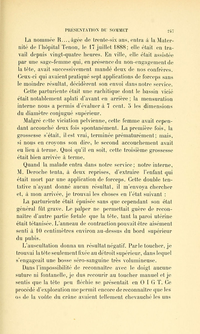 La nommée R.,., âgée de trente-six ans, entra à la Mater- nité de riiôjoital Tenon, le 17 juillet 1888; elle était en tra- vail depuis vingt-quatre heures. En ville, elle était assistée par une sage-femme qui, en présence du non-engagement de la tête, avait successivement mandé deux de nos confrères. Ceux-ci qui avaient pratiqué sept applications de forceps sans le moindre résultat, décidèrent son envoi dans notre service. Cette parturiente était une rachitique dont le bassin vicié était notablement aplati d'avant en arrière ; la mensuration interne nous a permis d'évaluer à 7 cent, o les dimensions du diamètre conjugué supérieur. Malgré cette viciation pelvienne, cette femme avait cepen- dant accouché deux fois spontanément. La première fois, la grossesse s'était, il est vrai, terminée prématurément; mais, si nous en croyons son dire, le second accouchement avait eu lieu à terme. Quoi qu'il en soit, cette troisième grossesse était bien arrivée à terme. Quand la malade entra dans notre service; notre interne, M. Déroche tenta, à deux reprises, d'extraire l'enfant qui était mort par une application de forceps. Cette double ten- tative n'ayant donné aucun résultat, il m'envoya chercher et, à mon arrivée, je trouvai les choses en l'état suivant : La parturiente était épuisée sans que cependant son état général fût grave. Le palper ne permettait guère de recon- naître d'autre partie fœtale que la tête, tant la paroi utérine était tétanisée. L'anneau de contraction pouvait être aisément senti à 10 centimètres environ au-dessus du bord supérieur du pubis. L'auscultation donna un résultat négatif. Parle toucher, je trouvai la tête seulement fixée au détroit supérieur, dans lequel s'engageait une bosse séro-sanguine très volumineuse. Dans l'impossibilité de reconnaître avec le doigt aucune suture ni fontanelle, je dus recourir au toucher manuel et je sentis que la tête peu fléchie se présentait en 0 I G T. Ce procédé d'exploration me permit encore de reconnaître que les 03 de la voûte du crâne avaient tellement chevauché les uns