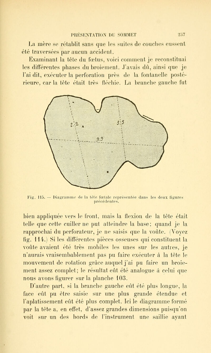La mère so rétablit sans que les suites de coucfies eussent été traversées par aucun accident. Examinant la têle du fœtus, voici comment J(; reconstituai les différentes phases du broiement. J'avais dû, ainsi que je l'ai dit, exécuter la perforation près de la fontanelle posté- rieure, car la tête était très fléchie. La branche gauche fut Fig. 115. — Diagrammo de la tête fœtale représentée dans les deux figures précédentes. bien appliquée vers le front, mais la flexion de la tête était telle que cette cuiller ne put atteindre la base; quand je la rapprochai du perforateur, je ne saisis que la voûte. (Voyez fig. 114.) Si les différentes pièces osseuses qui constituent la voûte avaient été très mobiles les unes sur les autres, je n'aurais vraisembablement pas pu faire exécuter à la tête le mouvement de rotation grâce auquel j'ai pu faire un broie- ment assez complet ; le résultat eût été analogue à celui que nous avons figurer sur la planche 103. D'autre part, si la branche gauche eût été plus longue, la face eût pu être saisie sur une plus grande étendue et l'aplatissement eût été plus complet. Ici le diagramme formé par la tête a, en effet, d'assez grandes dimensions puisqu'on voit sur un des bords de l'instrument une saillie ayant