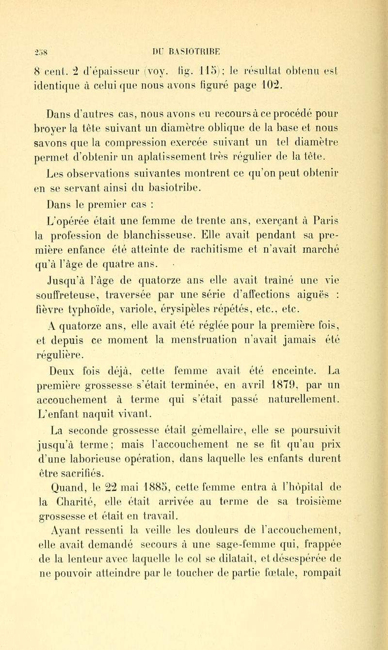 8 cent. ^ d'épaisseur (voy. fig. 115); le résultat obtenu est identique à celui que nous avons figuré page 102. Dans d'autres cas, nous avons eu recours à ce procédé pour broyer la tête suivant un diamètre oblique de la base et nous savons que la compression exercée suivant un tel diamètre permet d'obtenir un aplatissement très régulier de la tête. Les observations suivantes montrent ce qu'on peut obtenir en se servant ainsi du basiotribe. Dans le premier cas : L'opérée était une femme de trente ans, exerçant à Paris la profession de blanchisseuse. Elle avait pendant sa pre- mière enfance été atteinte de rachitisme et n'avait marché qu'à l'âge de quatre ans. Jusqu'à l'âge de quatorze ans elle avait traîné une vie souffreteuse, traA^ersée par une série d'affections aiguës : fièvre typhoïde, variole, érysipèles répétés, etc., etc. A quatorze ans, elle avait été réglée pour la première fois, et depuis ce moment la menstruation n'avait jamais été régulière. Deux fois déjà, cette femme avait été enceinte. La première grossesse s'était terminée, en avril 1879, par un accouchement à terme qui s'était passé naturellement. L'enfant naquit vivant. La seconde grossesse était gémellaire, elle se poursuivit jusqu'à terme ; mais l'accouchement ne se fit qu'au prix d'une laborieuse opération, dans laquelle les enfants durent être sacrifiés. Quand, le 22 mai 1885, cette femme entra à l'hôpital de la Charité, elle était arrivée au terme de sa troisième grossesse et était en travail. Ayant ressenti la veille les douleurs de l'accouchement, elle avait demandé secours à une sage-femme qui, frappée de la lenteur avec laquelle le col se dilatait, et désespérée de ne pouvoir atteindre par le toucher de partie fœtale, rompait