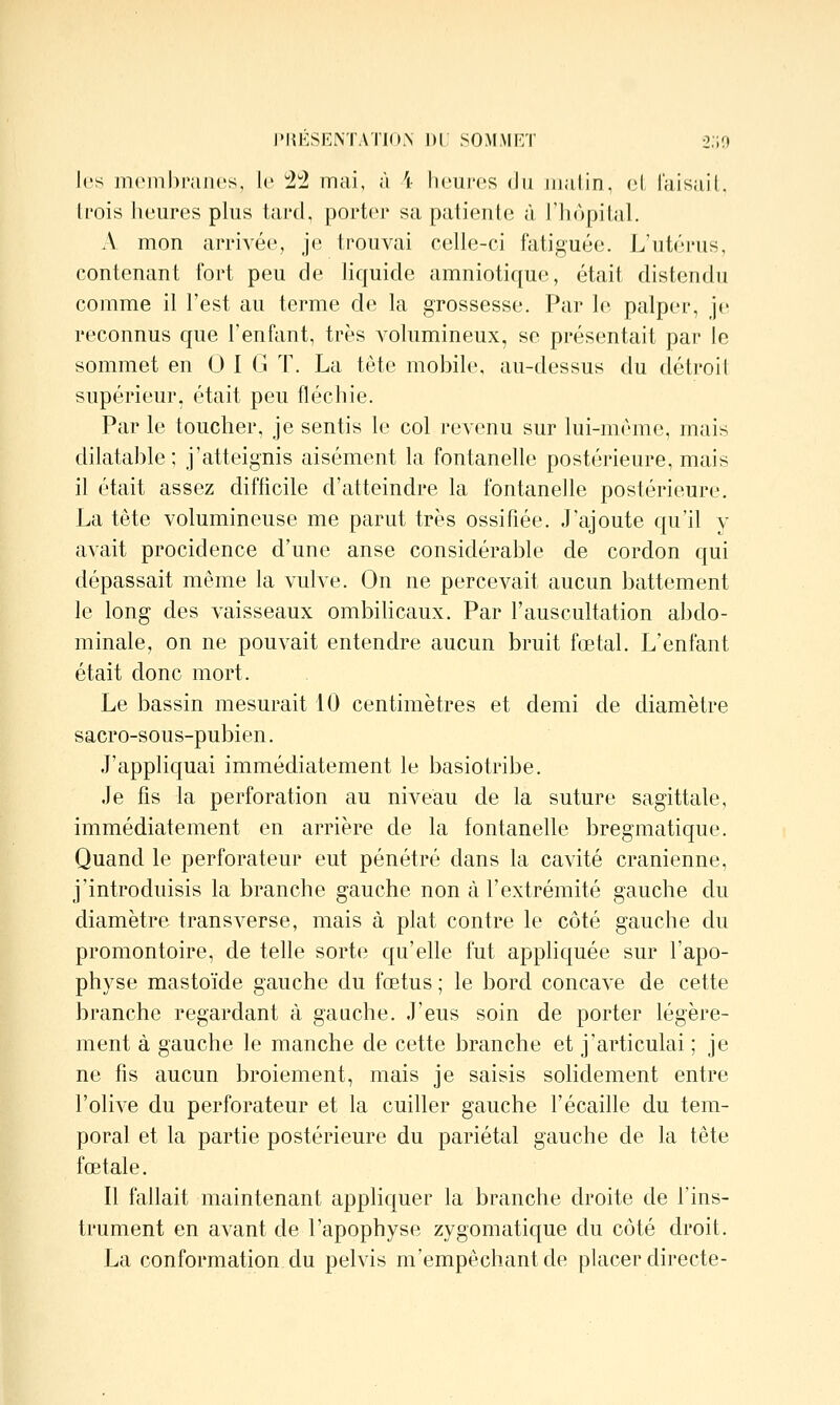 les incnibi'aiics, k' l! mai, à \ liciii'cs du malin, ni l'aisaiL li'ois heures plus tard, porter sa patiente à l'hôpital. A mon arrivée, je trouvai celle-ci fatiguée. L'ut(M'us, contenant fort peu de lic|uide amniotique, était distendu comme il l'est au terme de la grossesse. Par le palper, je reconnus cjue l'enfant, très volumineux, se présentait par le sommet en 0 I G T. La tête mobile, au-dessus du détroil supérieur, était peu fléchie. Par le toucher, je sentis le col revenu sur lui-même, mais dilatable; j'atteignis aisément la fontanelle postérieure, mais il était assez diflicile d'atteindre la fontanelle postérieure. La tête volumineuse me parut très ossifiée. J'ajoute qu'il y avait procidence d'une anse considérable de cordon qui dépassait même la vulve. On ne percevait aucun battement le long des vaisseaux ombihcaux. Par l'auscultation abdo- minale, on ne pouvait entendre aucun bruit fœtal. L'enfant était donc mort. Le bassin mesurait 10 centimètres et demi de diamètre sacro-sous-pubien, J'applicjuai immédiatement le basiotribe. Je fis la perforation au niveau de la suture sagittale, immédiatement en arrière de la fontanelle bregmatique. Quand le perforateur eut pénétré dans la cavité crânienne, j'introduisis la branche gauche non à l'extrémité gauche du diamètre transverse, mais à plat contre le côté gauche du promontoire, de telle sorte qu'elle fut apphquée sur l'apo- physe mastoïde gauche du fœtus ; le bord concave de cette branche regardant à gauche. J'eus soin de porter légère- ment à gauche le manche de cette branche et j'articulai ; je ne fis aucun broiement, mais je saisis solidement entre l'olive du perforateur et la cuiller gauche l'écaillé du tem- poral et la partie postérieure du pariétal gauche de la tête fœtale. Il fallait maintenant appliquer la branche droite de l'ins- trument en avant de l'apophyse zygomatique du côté droit, La conformation du pelvis m'empêchantde placer directe-