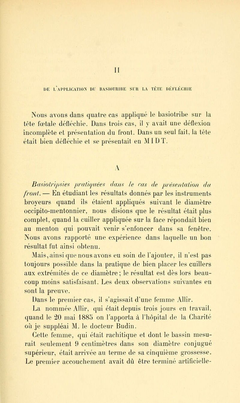 II DE L APPLlfATlOÎN DU BASIOTRIRK SUR LA TETE nEFLECHIE Nous avons dans quatre cas appliqué le basiotribe sur la tête fœtale défléchie. Dans trois cas, il y avait une déflexion incomplète et présentation du front. Dans un seul fait, la tête était bien défléchie et se présentait en MID T. A Basiolripsles pratiquées dans le cas de présentation du front. — En étudiant les résultats donnés par les instruments broyeurs quand ils étaient apphqués suivant le diamètre occipito-mentonnier, nous disions que le résultat était plus complet, quand la cuiller appliquée sur la face répondait bien au menton qui pouvait venir s'enfoncer dans sa fenêtre. Nous avons rapporté une expérience dans laquelle un bon résultat fut ainsi obtenu. Mais, ainsi que nous avons eu soin de l'ajouter, il n'est pas toujours possible dans la pratique de bien placer les cuillers aux extrémités de ce diamètre ; le résultat est dès lors beau- coup moins satisfaisant. Les deux observations suivantes en sont la preuve. Dans le premier cas, il s'agissait d'une femme Allir. La nommée Allir, qui était depuis trois jours en travail, quand le 20 mai 1885 on l'apporta à l'hôpital de la Charité oii je suppléai M. le docteur Budin. Cette femme, qui était rachitique et dont le bassin mesu- rait seulement 9 centimètres dans son diamètre conjugué supérieur, était arrivée au terme de sa cinquième grossesse. Le premier accouchement avait dû être terminé artificielle-