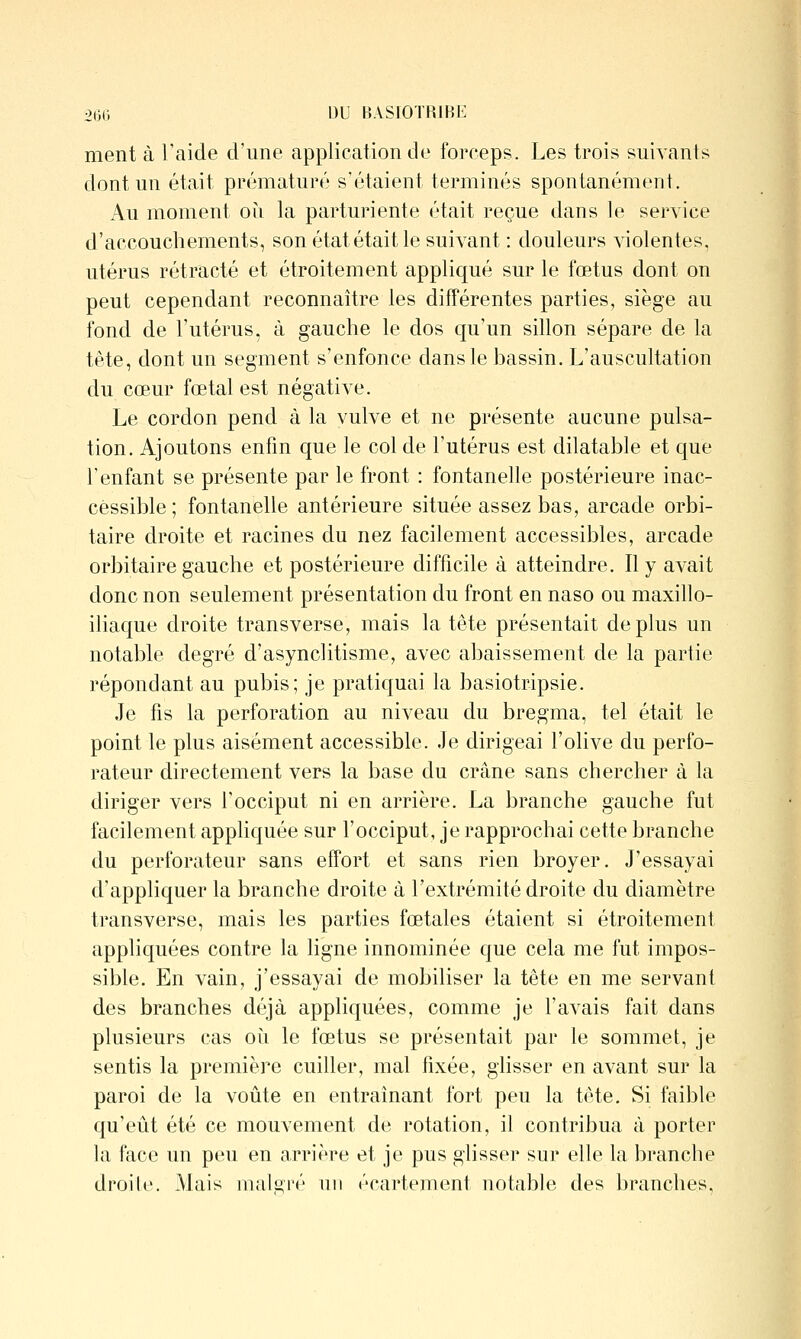 ment à l'aide d'une application de forceps. Les trois suivants dont un était prématuré s'étaient terminés spontanément. Au moment où la parturiente était reçue dans le service d'accouchements, son état était le suivant : douleurs violentes, utérus rétracté et étroitement appliqué sur le fœtus dont on peut cependant reconnaître les différentes parties, siège au fond de l'utérus, à gauche le dos qu'un sillon sépare de la tête, dont un segment s'enfonce dans le bassin. L'auscultation du cœur fœtal est négative. Le cordon pend à la vulve et ne présente aucune pulsa- tion. Ajoutons enfin que le col de l'utérus est dilatable et que l'enfant se présente par le front : fontanelle postérieure inac- cessible; fontanelle antérieure située assez bas, arcade orbi- taire droite et racines du nez facilement accessibles, arcade orbitaire gauche et postérieure difficile à atteindre. Il y avait donc non seulement présentation du front en naso ou maxillo- iliaque droite transverse, mais la tête présentait déplus un notable degré d'asynclitisme, avec abaissement de la partie répondant au pubis; je pratiquai la basiotripsie. Je fis la perforation au niveau du bregma, tel était le point le plus aisément accessible. Je dirigeai l'olive du perfo- rateur directement vers la base du crâne sans chercher à la diriger vers l'occiput ni en arrière. La branche gauche fut facilement appliquée sur l'occiput, je rapprochai cette branche du perforateur sans effort et sans rien broyer. J'essayai d'appliquer la branche droite à l'extrémité droite du diamètre transverse, mais les parties fœtales étaient si étroitement appliquées contre la Hgne innominée que cela me fut impos- sible. En vain, j'essayai de mobiliser la tête en me servant des branches déjà appliquées, comme je l'avais fait dans plusieurs cas où le fœtus se présentait par le sommet, je sentis la première cuiller, mal fixée, glisser en avant sur la paroi de la voûte en entraînant fort peu la tête. Si faible qu'eût été ce mouvement de rotation, il contribua à porter la face un peu en arrière et je pus glisser sur elle la branche droih'. Mais malgré un écartement notable des branches,