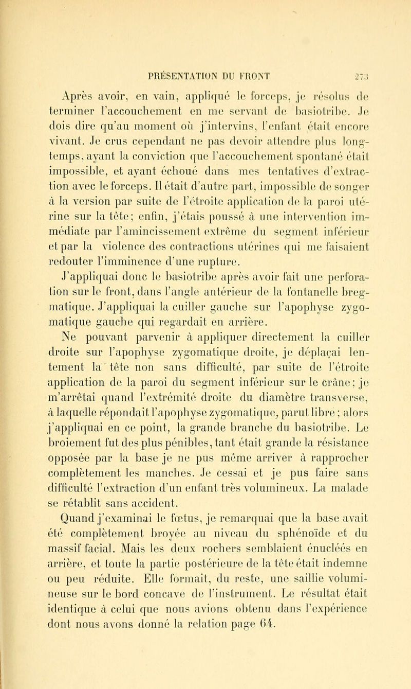 PRÉSENTATION DU KRO>T 27:; Après avoir, en vain, appli(|uù le l'orceps, Je j-ésoiiis de terminer l'accouchement en me servant de basiotribe. Je dois dire qu'au moment on j'intervins, l'enfant était «'ncoriî vivant. Je crus cependant ne pas devoir attendre; ptus long- temps, ayant la conviction que l'accouchement spontané était impossible, et ayant échoué dans mes tentatives d'extrac- tion avec le forceps. Il était d'autre part, impossible de songer à la version par suite de l'étroite apphcation de la paroi uté- rine sur la tête; enfin, j'étais poussé à une intervention im- médiate par l'amincissement extrême du segment inférieur et par la violence des contractions utérines qui me faisaient redouter l'imminence d'une rupture. J'appliquai donc le basiotribe après avoir fait une perfora- tion sur le front, dans l'angle antérieur de la fontanelle breg- matique. J'appliquai la cuiller gauche sur l'apophyse zygo- matique gauche qui regardait en arrière. Ne pouvant parvenir à appliquer directement la cuiller droite sur l'apophyse zygomatique droite, je déplaçai len- tement la tête non sans difficulté, par suite de l'étroite application de la paroi du segment inférieur sur le crâne; je m'arrêtai quand l'extrémité droite du diamètre transverse, à laquelle répondait l'apophyse zygomatique^ parut libre ; alors j'appliquai en ce point, la grande branche du basiotribe. Le broiement fut des plus pénibles, tant était grande la résistance opposée par la base je ne pus même arriver à rapprocher complètement les manches. Je cessai et je pus faire sans difficulté l'extraction d'un enfant très volumineux. La malade se rétablit sans accident. Quand j'examinai le fœtus, je remarquai que la base avait été complètement broyée au niveau du sphénoïde et du massif facial. Mais les deux rochers semblaient énucléés en arrière, et toute la partie postérieure de la tête était indemne ou peu réduite. Elle formait, du reste, une saiUie volumi- neuse sur le bord concave de l'instrument. Le résultat était identique à celui que nous avions obtenu dans l'expérience dont nous avons donné la relation page 64.