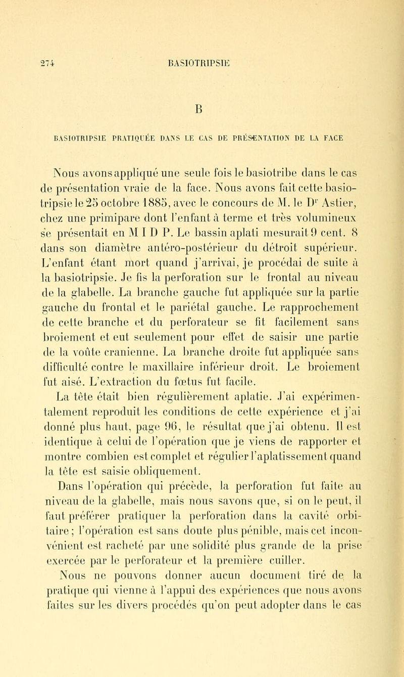 B BASIOTRIPSIE PRATIQUÉE DANS LE CAS DE PRÉS-EISTATION DE LA FACE Nous avons applic[ué une seule fois le basiotribe dans le cas de présentation vraie de la face. Nous avons fait cette basio- tripsielei25 octobre 1885, avec le concours de M. le D^' Astier, chez une primipare dont l'enfant à terme et très volumineux se présentait en M I D P. Le bassin aplati mesurait 9 cent. 8 dans son diamètre antéro-postérieur du détroit supérieur. L'enfant étant mort quand j'arrivai, je procédai de suite à la basiotripsie. Je fis la perforation sur le frontal au niveau de la glabelle. La branche gauche fut appliquée sur la partie gauche du frontal et le pariétal gauche. Le rapprochement de cette branche et du perforateur se fit facilement sans broiement et eut seulement pour effet de saisir une partie de la voûte crânienne. La branche droite fut appliquée sans difficulté contre le maxillaire inférieur droit. Le broiement fut aisé. L'extraction du fœtus fut facile. La tête était bien réguHèrement aplatie. J'ai expérimen- talement reproduit les conditions de cette expérience et j'ai donné plus haut, page 96, le résultat que j'ai obtenu. Il est identicjue à celui de l'opération que je viens de rapporter et montre combien est complet et régulier l'aplatissement quand la tête est saisie obliquement. Dans l'opération c[ui précède, la perforation fut faite au niveau de la glabelle, mais nous savons que, si on le peut, il faut préférer pratiquer la perforation dans la cavité orbi- taire; l'opération est sans doute plus pénible, mais cet incon- vénient est racheté par une solidité plus grande de la prise exercée par le perforateur et la première cuiller. Nous ne pouvons donner aucun document tiré de la pratic[ue qui vienne à l'appui des expériences que nous avons faites sur les divers procédés c[u'on peut adopter dans le cas