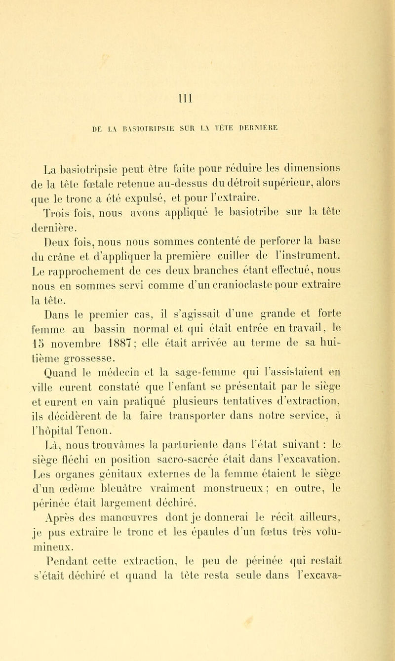 [II DE LA BASIOTRIPSIE SUR LA TÈTE DERMÈRE La basiotripsie peut être faite pour réduire les dimensions de la tête fœtale retenue au-dessus du détroit supérieur, alors que le tronc a été expulsé, et pour l'extraire. Trois fois, nous avons appliqué le basiotribe sur la tête dernière. Deux fois, nous nous sommes contenté de perforer la base du crâne et d'appliquer la première cuiller de l'instrument. Le rapprochement de ces deux branches étant effectué, nous nous en sommes ser^à comme d'un cranioclaste pour extraire la tête. Dans le premier cas, il s'agissait d'une grande et forte femme au bassin normal et qui était entrée en travail, le 15 noA-embre 188T; elle était arrivée au terme de sa hui- tième grossesse. Quand le médecin et la sage-femme qui l'assistaient en ville eurent constaté que l'enfant se présentait par le siège et eurent en vain pratiqué plusieurs tentatives d'extraction, ils décidèrent de la faire transporter dans notre service, à l'hôpital Tenon. Là, nous trouvâmes la parturiente dans l'état suiA^ant : le siège fléchi en position sacro-sacrée était dans l'excavation. Les organes génitaux externes de la femme étaient le siège d'un œdème bleuâtre vraiment monstrueux; en outre, le périnée était largement déchiré. Après des manœuATes dont je donnerai le récit ailleurs, je pus exti-aire le tronc et les épaules d'un fœtus très volu- mineux. Pendant cette extraction, le peu de périnée qui restait s'était déchiré et quand la tête resta seule dans l'excava-