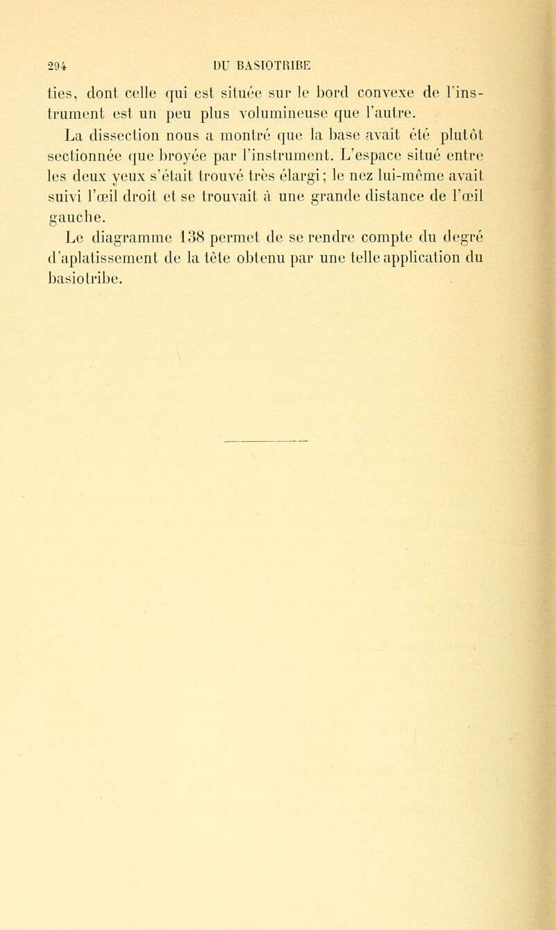 ties, dont celle qui est située sur le bord convexe de Tins- trument est un peu plus volumineuse que l'autre. La dissection nous a montré que la base avait été plutôt sectionnée que broyée par l'instrument. L'espace situé entre les deux yeux s'était trouvé très élargi; le nez lui-même avait suivi l'œil droit et se trouvait à une grande distance de l'œil gauche. Le diagramme 138 permet de se rendre compte du degré d'aplatissement de la tête obtenu par une telle application du basiotribe.