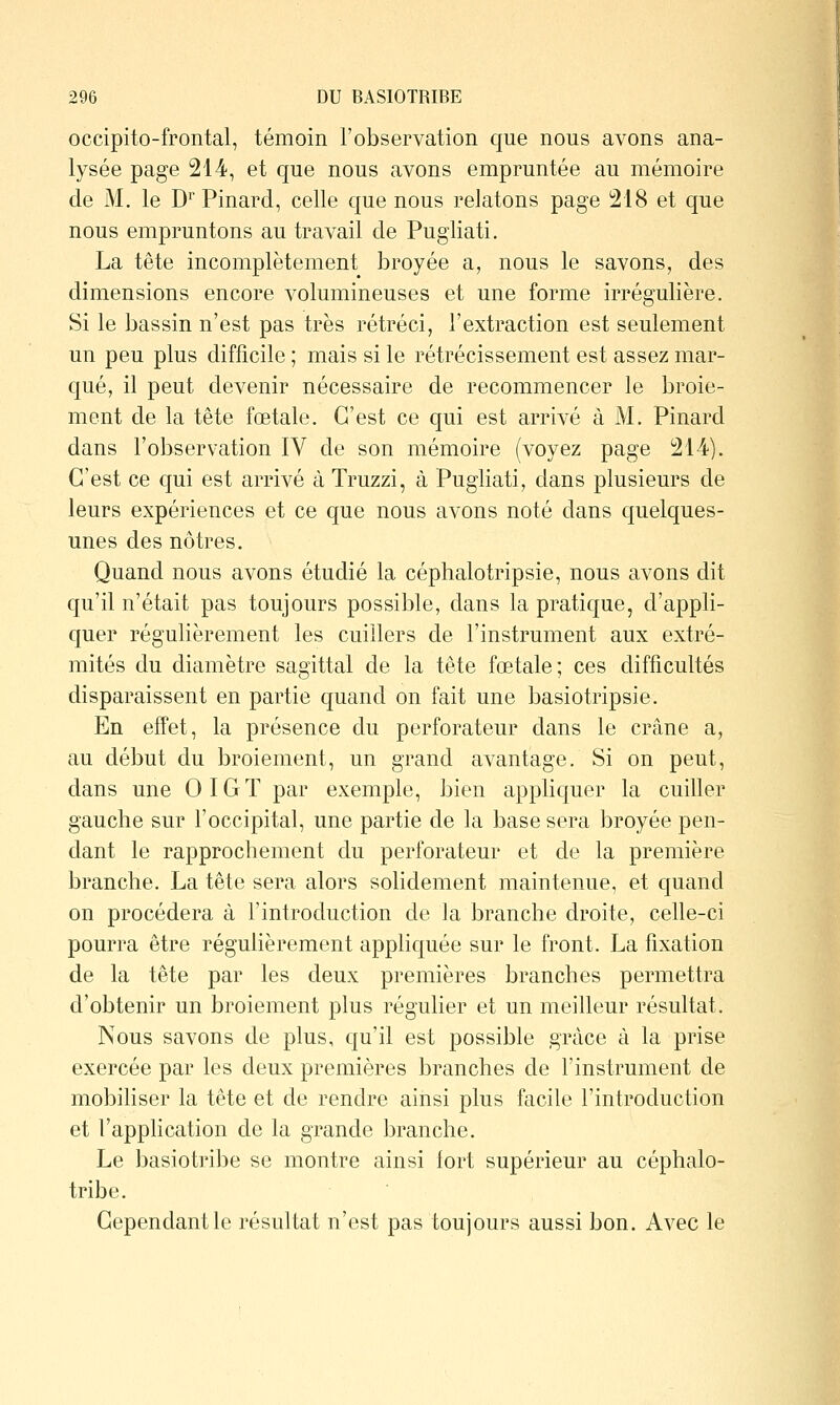 occipito-frontal, témoin l'observation que nous avons ana- lysée page 214, et que nous avons empruntée au mémoire de M, le D''Pinard, celle que nous relatons page i218 et que nous empruntons au travail de Pugliati. La tête incomplètement broyée a, nous le savons, des dimensions encore volumineuses et une forme irrégulière. Si le bassin n'est pas très rétréci, l'extraction est seulement un peu plus difficile ; mais si le rétrécissement est assez mar- qué, il peut devenir nécessaire de recommencer le broie- ment de la tête foetale. C'est ce qui est arrivé à M. Pinard dans l'observation IV de son mémoire (voyez page 214). C'est ce qui est arrivé à Truzzi, à Pugliati, dans plusieurs de leurs expériences et ce que nous avons noté dans quelques- unes des nôtres. Quand nous avons étudié la céphalotripsie, nous avons dit qu'il n'était pas toujours possible, dans la pratique, d'appli- quer régulièrement les cuillers de l'instrument aux extré- mités du diamètre sagittal de la tête fœtale; ces difficultés disparaissent en partie quand on fait une basiotripsie. En effet, la présence du perforateur dans le crâne a, au début du broiement, un grand avantage. Si on peut, dans une OIGT par exemple, bien appliquer la cuiller gauche sur l'occipital, une partie de la base sera broyée pen- dant le rapprochement du perforateur et de la première branche. La tête sera alors solidement maintenue, et quand on procédera à l'introduction de la branche droite, celle-ci pourra être régulièrement appliquée sur le front. La fixation de la tête par les deux premières branches permettra d'obtenir un broiement plus régulier et un meilleur résultat. Nous savons de plus, qu'il est possible grâce à la prise exercée par les deux premières branches de l'instrument de mobiliser la tête et de rendre ainsi plus facile l'introduction et l'application de la grande branche. Le basiotribe se montre ainsi fort supérieur au céphalo- tribe. Cependant le résultat n'est pas toujours aussi bon. Avec le