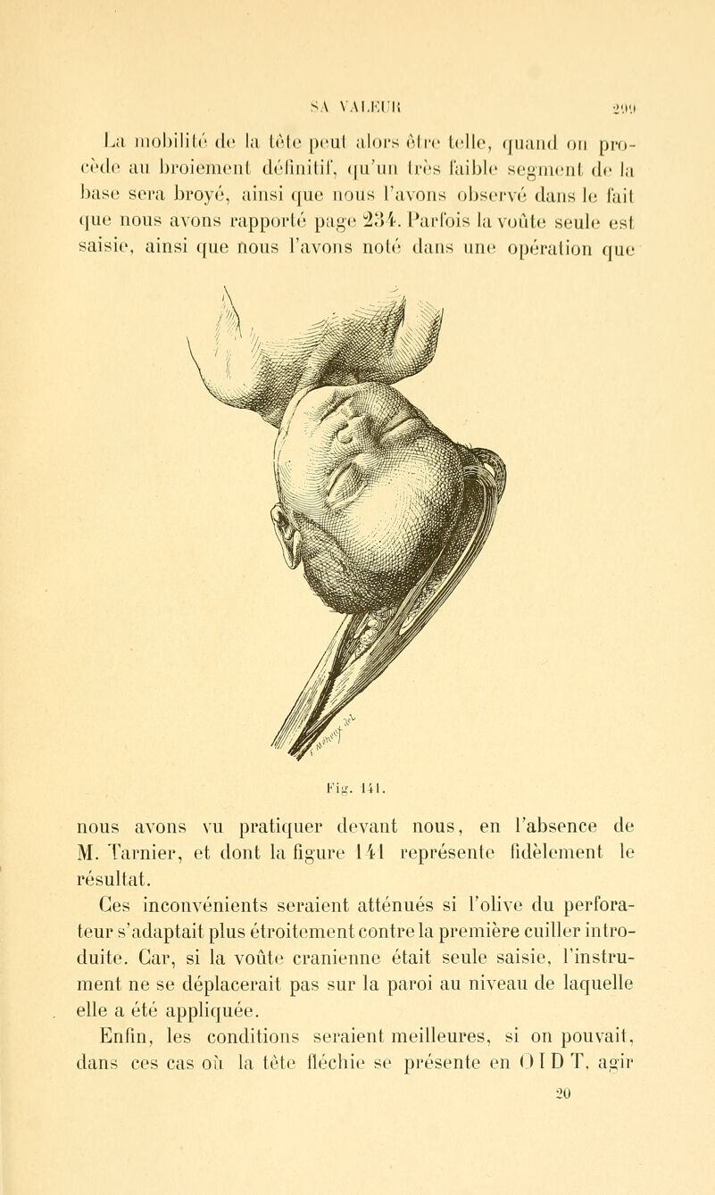 SA VAI.KIÎI', 21>'.l La iiiol)ilil;('' de la lAle pcul aU)]'s ôlro telle, quand on pro- cède au broiement délinitir, (|u'un très faible segnuMit de la bîise sera broyé, ainsi que nous l'avons observé dans le fait (]ue nous avons rapporté page 234. Parfois la voûte seule est saisie, ainsi que nous l'avons noté dans une opération que Fig. 141. nous avons vu pratiquer devant nous, en l'absence de M. Tarnier, et dont la figure 141 représente fidèlement le résultat. Ces inconvénients seraient atténués si l'olive du perfora- teur s'adaptait plus étroitement contre la première cuiller intro- duite. Car, si la voûte crânienne était seule saisie, l'instru- ment ne se déplacerait pas sur la paroi au niveau de laquelle elle a été appliquée. Enfin, les conditions seraient meilleures, si on pouvait, dans ces cas où la tête fléchie se présente en 01D T, agir 20