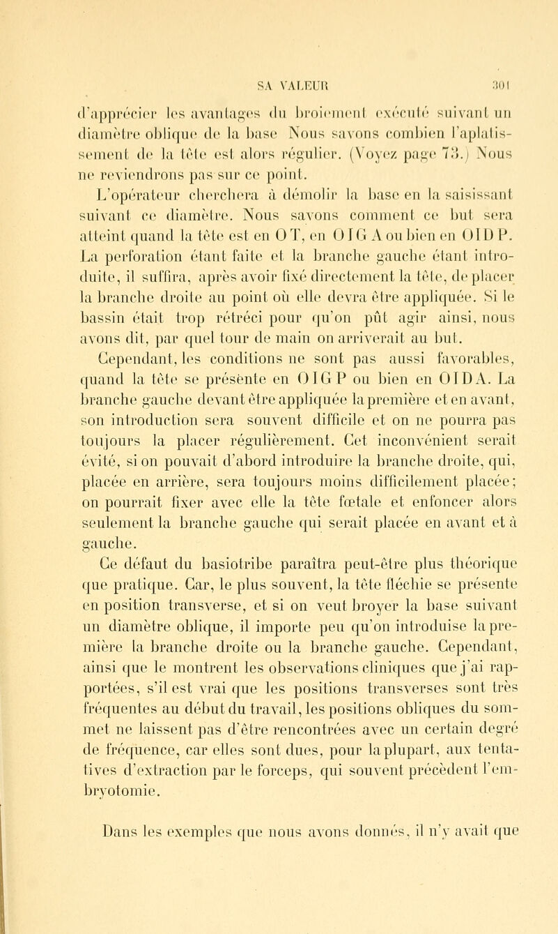 d'apprùcicM' les avariLagcs du l)roi(>]n(Mil oxéoiitr! suivant un diamètre obliffU(^ de la base Nous savons combien l'aplalis- sement de la lète est alors régulier. (Voyez page 1,).) Nous ne reviendrons pas sur ce point. L'opérateur cherchera à démolir la base en la saisissant suivant ce diamètre. Nous savons comment c(ï but sei-a atteint quand la tète est en 0 T, en OIG A ou bien en 01D P. La perforation étant faite et la branche gauche étant intro- duite, il suffira, après avoir fixé directement la tète, de placer la branche droite au point oii elle devra être appliquée. Si le bassin était trop rétréci pour qu'on pût agir ainsi, nous avons dit, par quel tour de main on arriverait au but. Cependant, les conditions ne sont pas aussi favorables, quand la tête se présente en OIGP ou bien en 01D A. La branche gauche devant être appliquée la première et en avant, son introduction sera souvent difficile et on ne pourra pas toujours la placer régulièrement. Cet inconvénient serait évité, si on pouvait d'abord introduire la branche droite, qui, placée en arrière, sera toujours moins difficilement placée; on pourrait fixer avec elle la tête fœtale et enfoncer alors seulement la branche gauche qui serait placée en avant et à gauche. Ce défaut du basiotribe paraîtra peut-être plus théorique que pratique. Car, le plus souvent, la tête fléchie se présente en position transverse, et si on veut broyer la base suivant un diamètre oblique, il importe peu qu'on introduise la pre- mière la branche droite ou la branche gauche. Cependant, ainsi que le montrent les observations cliniques que j'ai rap- portées, s'il est vrai que les positions transverses sont très fréquentes au début du travail, les positions obhques du som- met ne laissent pas d'être rencontrées avec un certain degré de fréquence, car ehes sont dues, pour la plupart, aux tenta- tives d'extraction par le forceps, qui souvent précèdent l'em- bryotomie. Dans les exemples que nous avons donnés, il n'y avait que