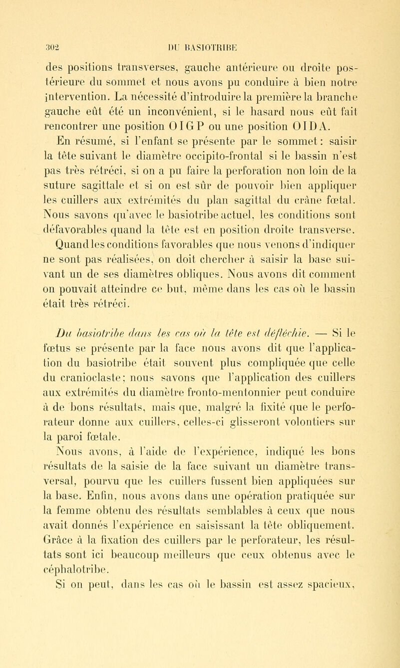 des positions transverses, gauche antérieure ou droite pos- térieure du sommet et nous avons pu conduire à bien notre intervention. La nécessité d'introduire la première la branche gauche eût été un inconvénient, si le hasard nous eût fait rencontrer une position OIGP ou une position OIDA. En résumé, si l'enfant se présente par le sommet : saisir la tête suivant le diamètre occipito-frontal si le bassin n'est pas très rétréci, si on a pu faire la perforation non loin de la suture sagittale et si on est sûr de pouvoir ])ien appliquer les cuillers aux extrémités du plan sagittal du crâne fœtal. Nous savons qu'avec le basiotribe actuel, les conditions sont défavorables quand la tête est en position droite transverse. Quand les conditions favorables que nous venons d'indiquer ne sont pas réalisées, on doit chercher à saisir la base sui- vant un de ses diamètres obliques. Nous avons dit comment on pouvait atteindre ce but, même dans les cas oii le bassin était très rétréci. Du basiotribe dans les cas on la tête est défléchie. — Si le fœtus se présente par la face nous avons dit que l'applica- tion du basiotribe était souvent plus compliquée que celle du cranioclaste ; nous savons que l'application des cuillers aux extrémités du diamètre fronto-mentonnier peut conduire à de bons résultats, mais que, malgré la fixité que le perfo- rateur donne aux cuillers, celles-ci glisseront volontiers sur la paroi fœtale. Nous avons, à l'aide de l'expérience, indiqué les bons résultats de la saisie de la face suivant un diamètre trans- versal, pourvu que les cuillers fussent bien appliquées sur la base. Enfin, nous avons dans une opération pratiquée sur la femme obtenu des résultats semblables à ceux que nous avait donnés l'expérience en saisissant la tête obliquement. Grâce à la fixation des cuillers par le perforateur, les résul- tats sont ici beaucoup meilleurs que ceux obtenus avec le céphalotribe. Si on peut, dans les cas où le bassin est assez spacieux.