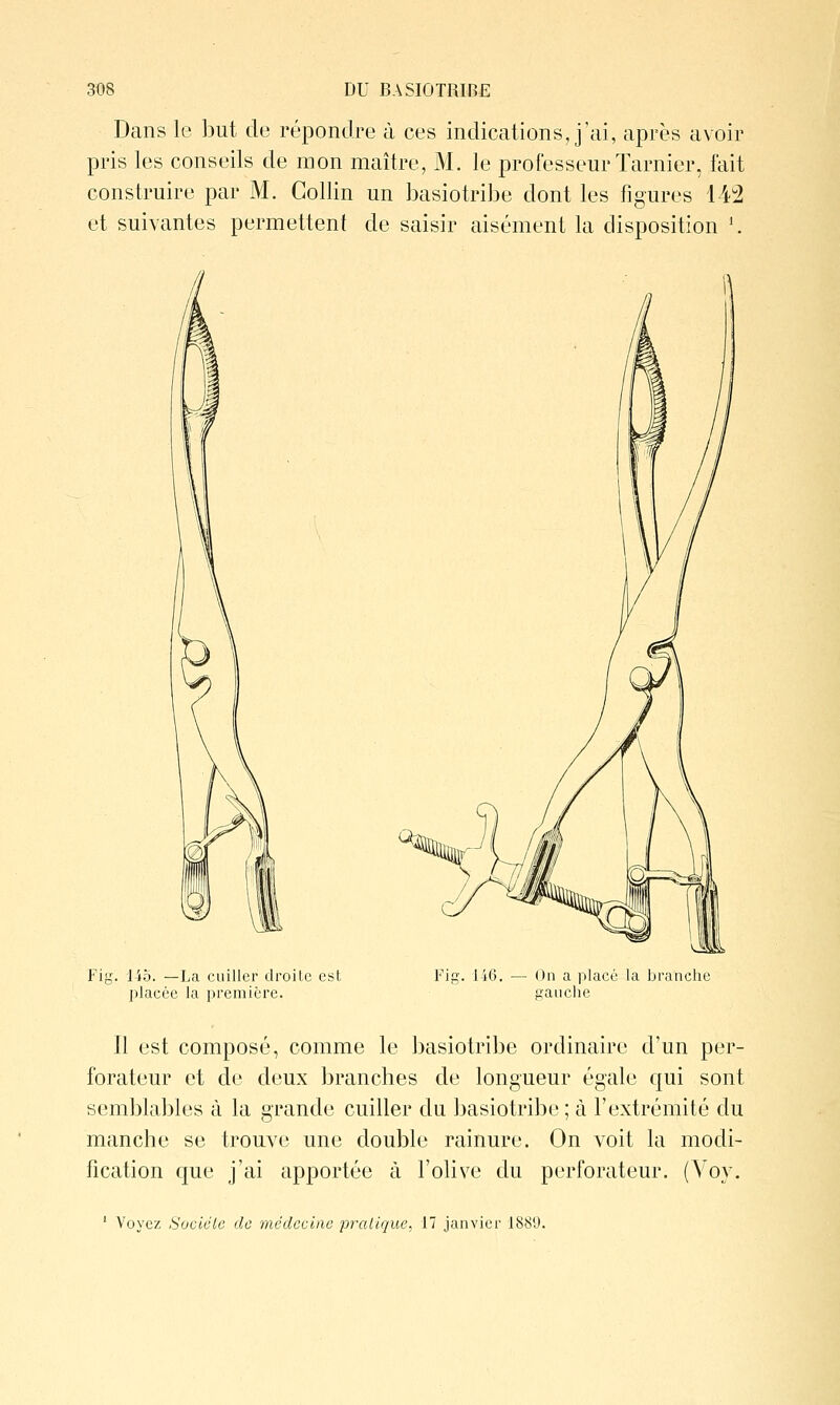 Dans le but de répondre à ces indications, j'ai, après avoir pris les conseils de mon maître, M. le professeur Tarnier, fait construire par M. Gollin un basiotribe dont les figures 14:2 et suivantes permettent de saisir aisément la disposition \ Fif 145. —La cuiller droite est placée la première. Fif li6, — On a placé la branche sanche Il est composé, comme le basiotribe ordinaire d'un per- forateur et de deux branches de longueur égale qui sont semblables à la grande cuiller du basiotribe ; à l'extrémité du manche se trouve une double rainure. On voit la modi- fication que j'ai apportée à l'olive du perforateur. (Voy. ' Voyez Sociale de médecine pralique, 17 janvier 1889.