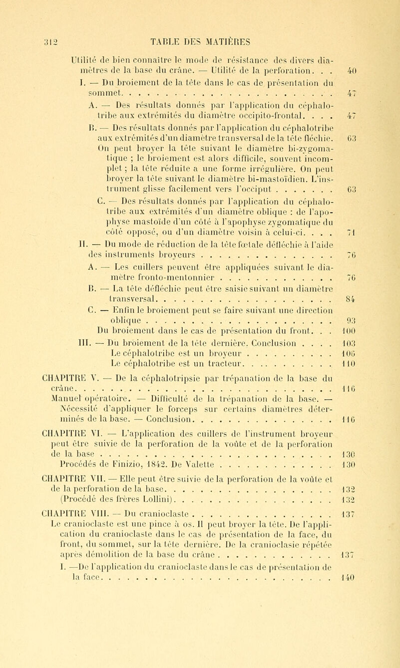 Utilité de bien connaître le mode de résistance des divers dia- mètres de la base du crâne. — Utilité de la perforation. . . 40 I. — Du broiement de la tète dans le cas de présentation du sommet 47 A. — Des résultats donnés par l'application du céphalo- tribe aux extrémités du diamètre occipito-frontal. ... 47 r». — Des résultats donnés par l'application du cépbalotribe aux extrémités d'un diamètre transversal de la tête flécbie. 63 On pent bro3'er la tête suivant le diamètre bi-zygoma- lique ; le broiement est alors difficile, souvent incom- plet ; la tête réduite a une forme irrégulière. On peut broyer la tête suivant le diamètre bi-mastoïdien. L'ins- trument glisse facilement vers l'occiput 63 C. — Des résultats donnés par l'application du cépbalo- tribe aux extrémités d'un diamètre oblique : de l'apo- physe mastoïde d'un côté à l'apophyse zygomatique du côté opposé, ou d'un diamètre voisin à celui-ci. ... 71 IL — Du mode de réduction de la tête fœtale détléchie à l'aide des instruments broyeurs 76 A. — Les cuillers peuvent être appliquées suivant le dia- mètre fronto-mentonnier 76 B. •— La tête déflécliic peut être saisie suivant un diamètre transversal 84 C. — Enfin le broiement peut se faire suivant une direction oblique 93 Du broiement dans le cas de présentation du front, . . 100 III. —Du broiement de la tête dernière. Conclusion .... 103 Le cépbalotribe est un broyeur lOG Le céphalotribe est un tracteur 110 CHAPITRIï V. — De la céphalotripsie par trépanation de la base du crâne 116 Manueb opératoire. — Difficulté de la trépanation de la base. — rsécessité d'appliquer le forceps sur certains diamètres déter- minés de la base.— Conclusion M 6 CHAPITRE VI. — L'application des cuillers de l'instrument broyeur peut être suivie de la perforation de la voûte et de la perforation de la base 130 Procédés de Finizio, 1842. De Valette 130 CHAPITRE VIL — Elle peut être suivie de la perforation de la voûte et de la perforation de la base i32 (Procédé des frères Lollini) d32 CHAPITRE VIII. — Du cranioclasle 137 Le cranioclasle est une pince à os. Il peut broyer la tête. De l'appli- cation du cranioclasle dans le cas de présentation de la face, du front, du sommet, sur la tête dernière. De la cranioclasle répétée après démolition de la base du crâne 137 I. —De l'application du cranioclaste dans le cas de présentation de la face 140