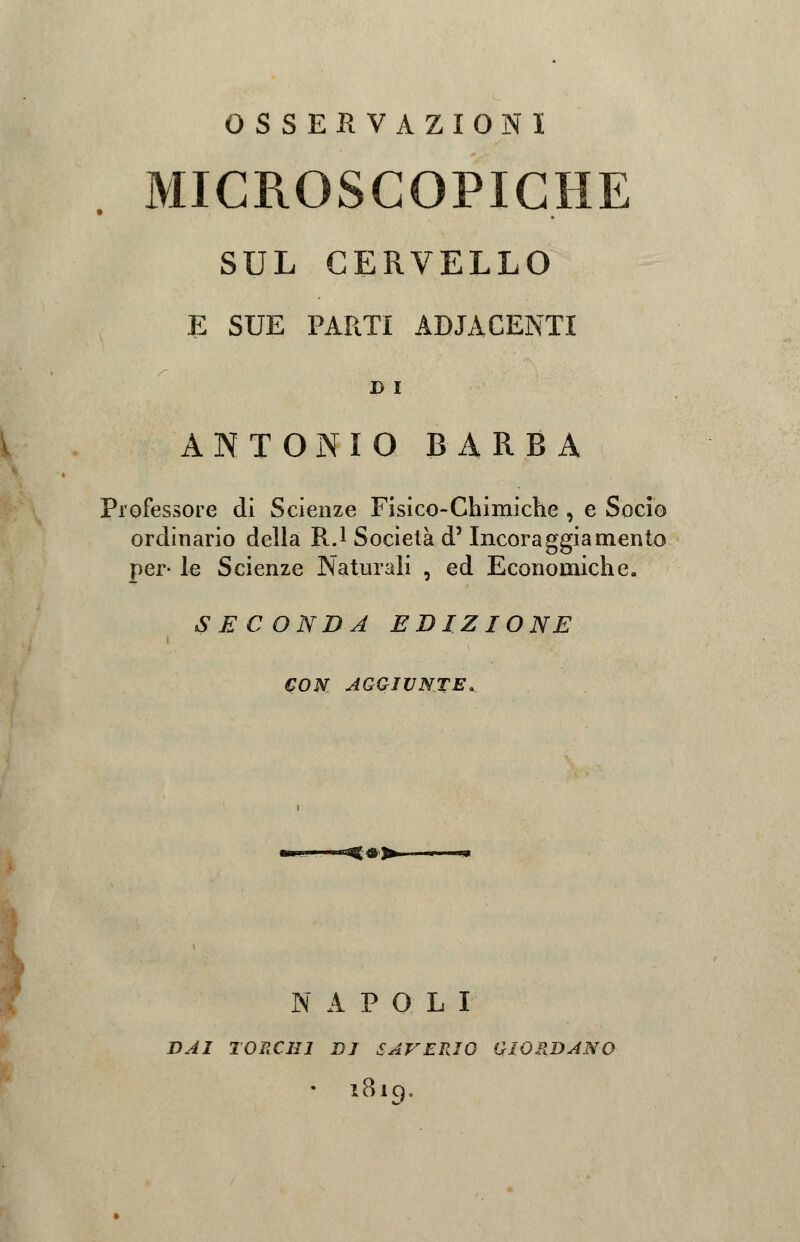 OSSERVAZIONI MICROSCOPICHE SUL CERVELLO E SUE PARTI ADIACENTI D I ANTONIO BARBA Professore di Scienze Fisico-Chimiche , e Socio ordinario della R.1 Società d5 Incoraggiamento per- le Scienze Naturali , ed Economiche. SECONDA EDIZIONE CON AGGIUNTE. f#^ i ■» NAPOLI DAI TORCHI DI SAVERIO GIORDANO • 1819.