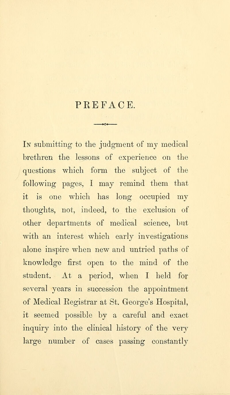 PREFACE. In submitting to the judgment of my medical brethren the lessons of experience on the questions which form the subject of the following pages, I may remind them that it is one which has long occupied my thoughts, not, indeed, to the exclusion of other departments of medical science, but with an interest which early investigations alone inspire when new and untried paths of knowledge first open to the mind of the student. At a period, when I held for several years in succession the appointment of Medical Registrar at St. George's Hospital, it seemed possible by a careful and exact inquiry into the clinical history of the very large number of cases passing constantly