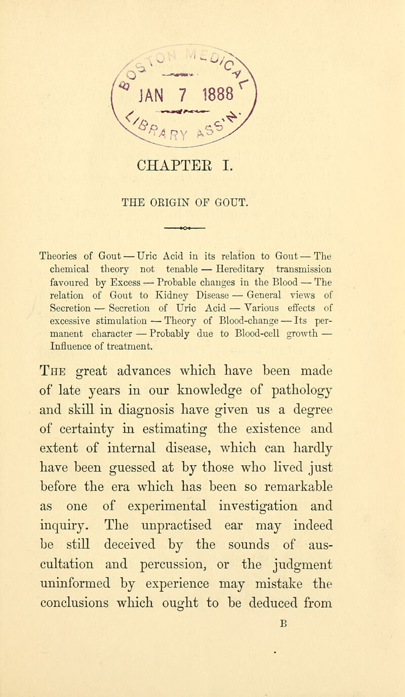 ^ JAN 7 1888 ^ CHAPTEE I. THE ORIGIN OF GOUT. Theories of Gout — Uric Acid in its relation to Gout—The chemical tlieory not tenable — Hereditary transmission favoured by Excess — Probable changes in the Blood — The relation of Gout to Kidney Disease — General views of Secretion — Secretion of Uric Acid — Various effects of excessive stimulation — Theory of Blood-change — Its per- manent character — Probably due to Blood-cell growth — Influence of treatment. The great advances which, have been made of late years in our knowledge of pathology and skill in diagnosis have given us a degree of certainty in estimating the existence and extent of internal disease, which can hardly have been guessed at by those who lived just before the era which has been so remarkable as one of experimental investigation and inquiry. The unpractised ear may indeed be still deceived by the sounds of aus- cultation and percussion, or the judgment uninformed by experience may mistake the conclusions which ought to be deduced from