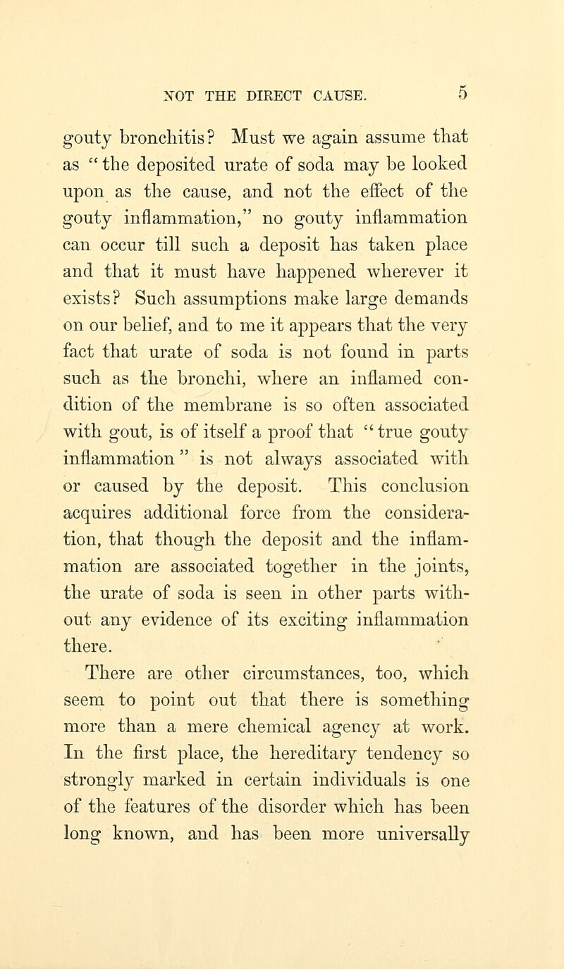 XOT THE DIRECT CAUSE. 0 gouty bronchitis? Must we again assume tliat as  the deposited urate of soda may be looked upon as the cause, and not the effect of the gouty inflammation, no gouty inflammation can occur till such a deposit has taken place and that it must have happened wherever it exists? Such assumptions make large demands on our belief, and to me it appears that the very fact that ui'ate of soda is not found in parts such as the bronchi, where an inflamed con- dition of the membrane is so often associated with gout, is of itself a proof that  true gouty inflammation is not always associated with or caused by the deposit. This conclusion acquires additional force from the considera- tion, that though the deposit and the inflam- mation are associated together in the joints, the urate of soda is seen in other parts with- out any evidence of its exciting inflammation there. There are other circumstances, too, which seem to point out that there is something more than a mere chemical agency at work. In the first place, the hereditary tendency so strongly marked in certain individuals is one of the features of the disorder which has been long known, and has been more universally