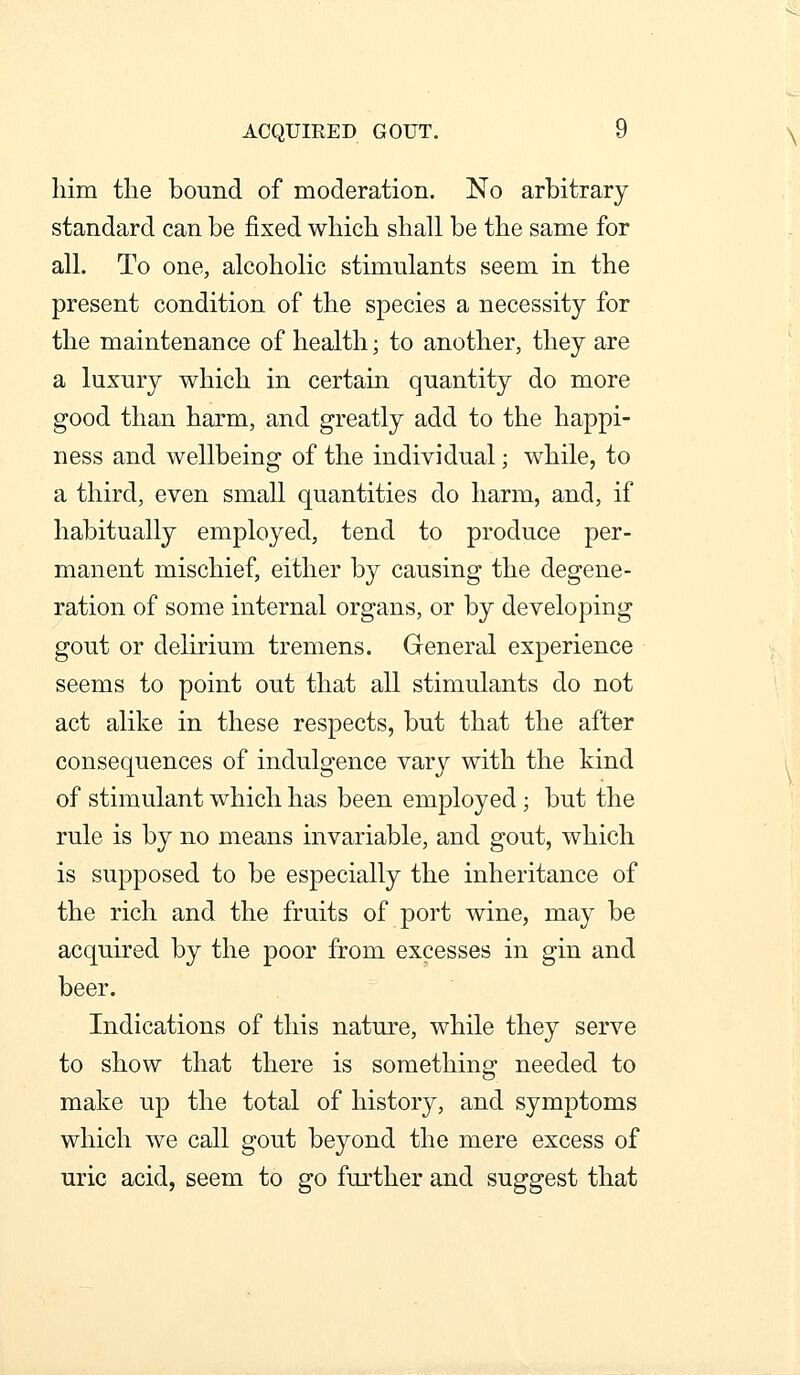 liim the bound of moderation. No arbitrary standard can be fixed which shall be the same for all. To one, alcoholic stimulants seem in the present condition of the species a necessity for the maintenance of health; to another, they are a luxury which in certain quantity do more good than harm, and greatly add to the happi- ness and wellbeing of the individual; while, to a third, even small quantities do harm, and, if habitually employed, tend to produce per- manent mischief, either by causing the degene- ration of some internal organs, or by developing gout or delirium tremens. General experience seems to point out that all stimulants do not act alike in these respects, but that the after consequences of indulgence vary with the kind of stimulant which has been employed ; but the rule is by no means invariable, and gout, which is supposed to be especially the inheritance of the rich and the fruits of port wine, may be acquired by the poor from excesses in gin and beer. Indications of this nature, while they serve to show that there is something needed to make up the total of history, and symptoms which we call gout beyond the mere excess of uric acid, seem to go further and suggest that