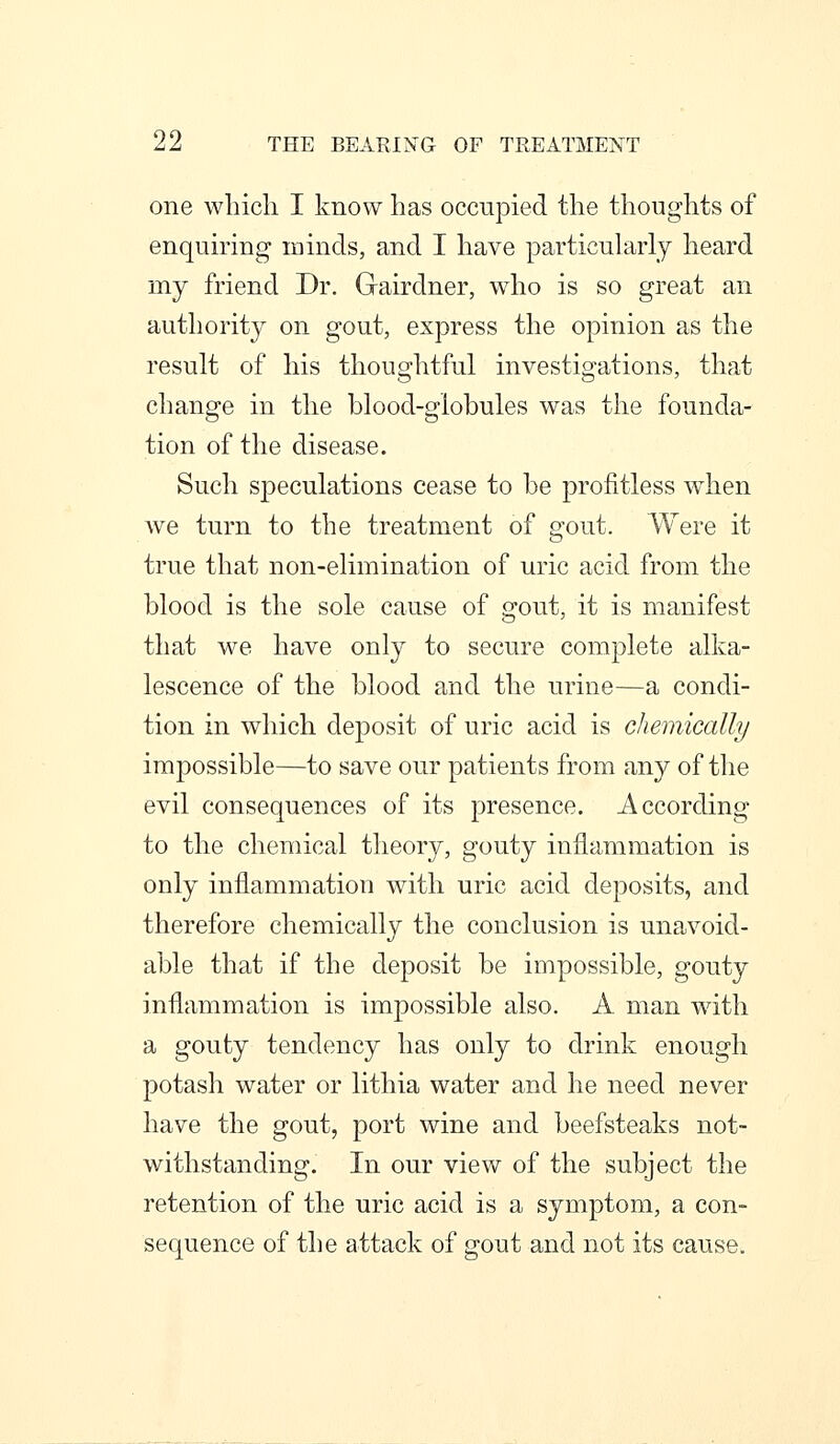 one which I know has occupied the thoughts of enquiring minds, and I have particularly heard my friend Dr. Gairdner, who is so great an authority on gout, express the opinion as the result of his thoughtful investigations, that change in the blood-globules was the founda- tion of the disease. Such speculations cease to be profitless when we turn to the treatment of gout. Were it true that non-elimination of uric acid from the blood is the sole cause of gout, it is manifest that we have only to secure complete alka- lescence of the blood and the urine—a condi- tion in which deposit of uric acid is chemically impossible—to save our patients from any of the evil consequences of its presence. According to the chemical theory, gouty inflammation is only inflammation with uric acid deposits, and therefore chemically the conclusion is unavoid- able that if the deposit be impossible, gouty inflammation is impossible also. A man with a gouty tendency has only to drink enough potash water or lithia water and he need never have the gout, port wine and beefsteaks not- withstanding. In our view of the subject the retention of the uric acid is a symptom, a con- sequence of the attack of gout and not its cause.