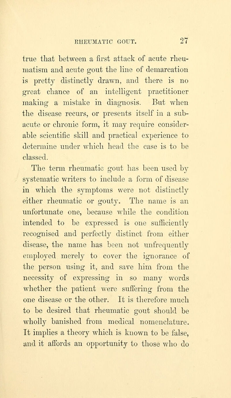 true that between a first attack of acute rheu- matism and acute gout tlie line of demarcation is pretty distinctly drawn, and there is no great chance of an intelligent practitioner making a mistake in diagnosis. But when the disease recurs, or presents itself in a sub- acute or chronic form, it may require consider- able scientific skill and practical experience to determine under which head the case is to be classed. The term rheumatic gout has been used by systematic writers to include a form of disease in which the symptoms were not distinctly either rheumatic or gouty. The name is an unfortunate one, because while the condition intended to be expressed is one sufficiently recognised and perfectly distinct from either disease, the name has been not unfrequently employed merely to cover the ignorance of the person using it, and save him from the necessity of expressing in so many words whether the patient were suffering from the one disease or the other. It is therefore much to be desired that rheumatic gout should be wholly banished from medical nomenclature. It implies a theory which is known to be false, and it affords an opportunity to those who do