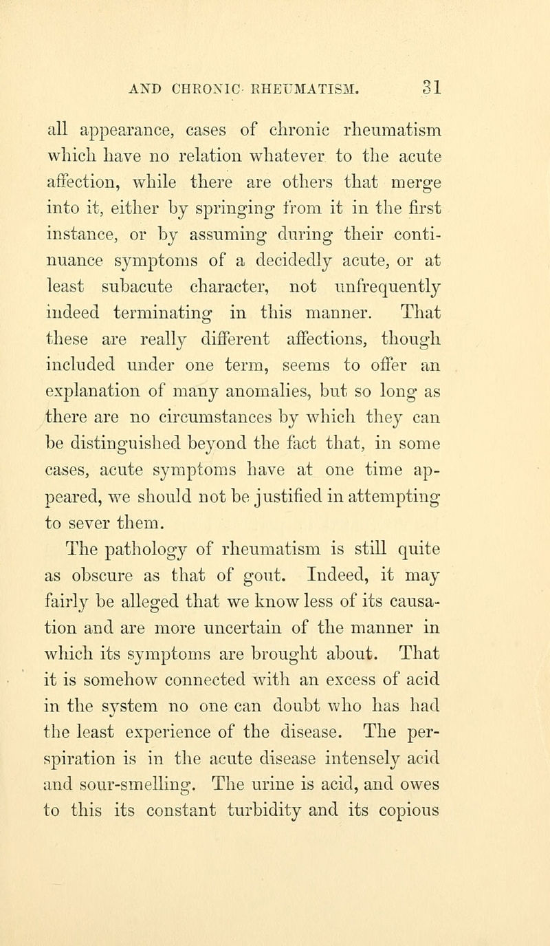 all appearance, cases of chronic rheumatism which have no relation whatever to the acute affection, while there are others that merge into it, either by springing from it in the first instance, or by assuming during their conti- nuance symptoms of a decidedly acute, or at least subacute character, not unfrequently indeed terminating in this manner. That these are really difierent affections, though included under one term, seems to offer an explanation of many anomalies, but so long as there are no circumstances by which they can be distinguished beyond the fact that, in some cases, acute symptoms have at one time ap- peared, we should not be justified in attempting to sever them. The pathology of rheumatism is still quite as obscure as that of gout. Indeed, it may fairly be alleged that we know less of its causa- tion and are more uncertain of the manner in which its symptoms are brought about. That it is somehow connected with an excess of acid in the system no one can donbt who has had the least experience of the disease. The per- spiration is in the acute disease intensely acid and sour-smelling. The urine is acid, and owes to this its constant turbidity and its copious