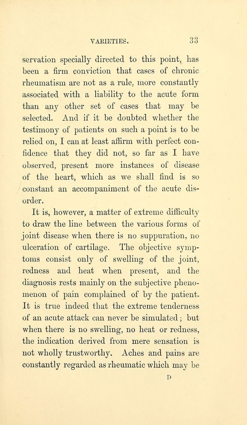 VAKIETIES. 66 servation specially directed to this point, has been a firm conviction that cases of chronic rheumatism are not as a rule, more constantly associated with a liability to the acute form than any other set of cases that may be selected. And if it be doubted whether the testimony of patients on such a point is to be relied on, I can at least affirm with perfect con- fidence that they did not, so far as I have observed, present more instances of disease of the heart, which as we shall find is so constant an accompaniment of the acute dis- order. It is, however, a matter of extreme difficulty to draw the line between the various forms of joint disease when there is no suppuration, no ulceration of cartilage. The objective symp- toms consist only of swelling of the joint, redness and heat when present, and the diagnosis rests mainly on the subjective pheno- menon of pain complained of by the patient. It is true indeed that the extreme tenderness of an acute attack can never be simulated; but when there is no swelling, no heat or redness, the indication derived from mere sensation is not wholly trustworthy. Aches and pains are constantly regarded as rheumatic which may be