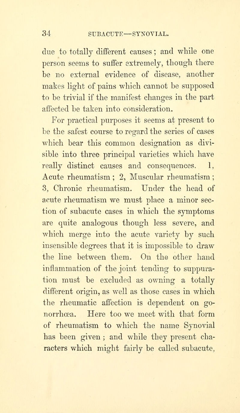 due to totally different causes; and while one person seems to suffer extremely, tliougli there be no external evidence of disease, another mates light of pains which cannot be supposed to be trivial if the manifest changes in the part affected be taken into consideration. For practical purposes it seems at present to be the safest course to regard the series of cases which bear this common designation as divi- sible into three principal varieties which have really distinct causes and consequences. 1, Acnte rheumatism ; 2, Muscular rheumatism ; 3, Chronic rheumatism. Under the head of acute rheumatism we must place a minor sec- tion of subacute cases in which the symptoms are quite analogous though less severe, and which merge into the acute variety by such insensible degrees that it is impossible to draw the line between them. On the other hand inflammation of the joint tending to suppura- tion must be excluded as owning a totally different origin, as well as those cases in which the rheumatic affection is dependent on go- norrhoea. Here too we meet with that form of rheumatism to which the name Synovial has been given ; and while they present cha- racters which might fairly be called subacute,