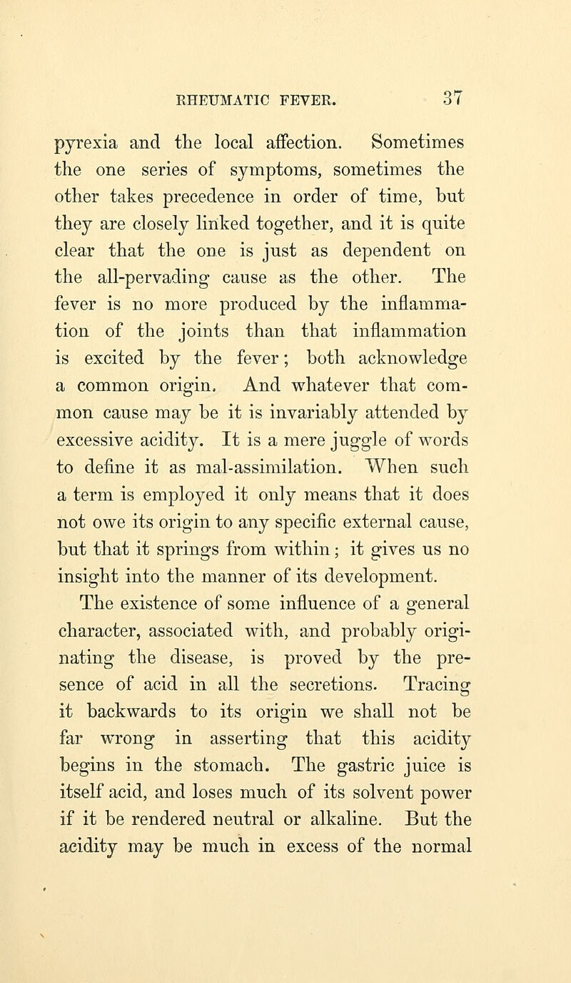 pyrexia and the local affection. Sometimes the one series of symptoms, sometimes the other takes precedence in order of time, but they are closely linked together, and it is quite clear that the one is just as dependent on the all-pervading cause as the other. The fever is no more produced by the inflamma- tion of the joints than that inflammation is excited by the fever; both acknowledge a common origin. And whatever that com- mon cause may be it is invariably attended by excessive acidity. It is a mere juggle of words to define it as mal-assimilation. When such a term is employed it only means that it does not owe its origin to any specific external cause, but that it springs from within; it gives us no insight into the manner of its development. The existence of some influence of a general character, associated with, and probably origi- nating the disease, is proved by the pre- sence of acid in all the secretions. Tracing it backwards to its origin we shall not be far wrong in asserting that this acidity begins in the stomach. The gastric juice is itself acid, and loses much of its solvent power if it be rendered neutral or alkaline. But the acidity may be much in excess of the normal