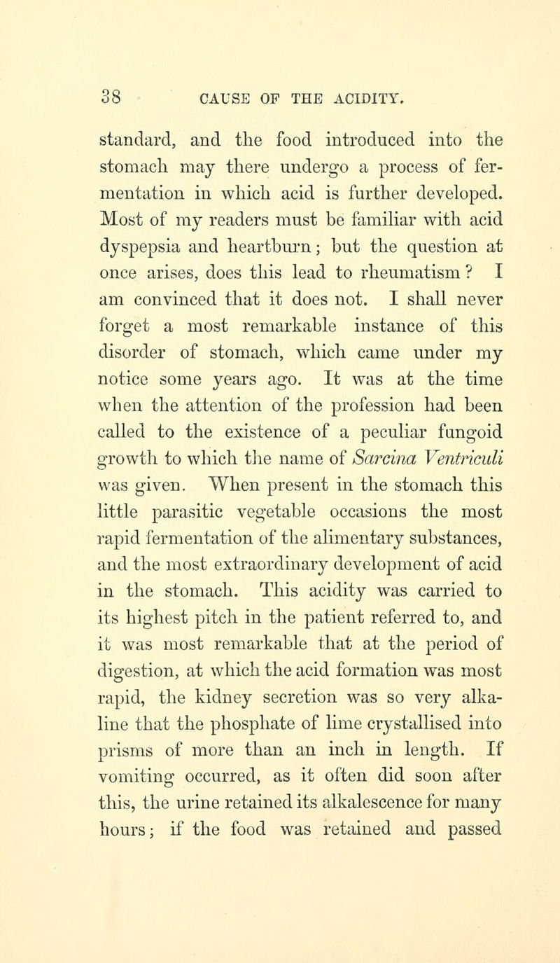 standard, and the food introduced into the stomach may there undergo a process of fer- mentation in which acid is further developed. Most of ray readers must be famihar with acid dyspepsia and heartbm'n; but the question at once arises, does this lead to rheumatism ? I am convinced that it does not. I shall never forget a most remarkable instance of this disorder of stomach, which came under my notice some years ago. It was at the time when the attention of the profession had been called to the existence of a peculiar fungoid growth to which tlie name of Sarcina Ventriculi was given. When present in the stomach this little parasitic vegetable occasions the most rapid fermentation of the alimentary substances, and the most extraordinary development of acid in the stomach. This acidity was carried to its highest pitch in the patient referred to, and it was most remarkable that at the period of digestion, at which the acid formation was most rapid, the kidney secretion was so very alka- line that the phosphate of lime crystallised into prisms of more than an inch in length. If vomiting occurred, as it often did soon after this, the urine retained its alkalescence for many hours; if the food was retained and passed