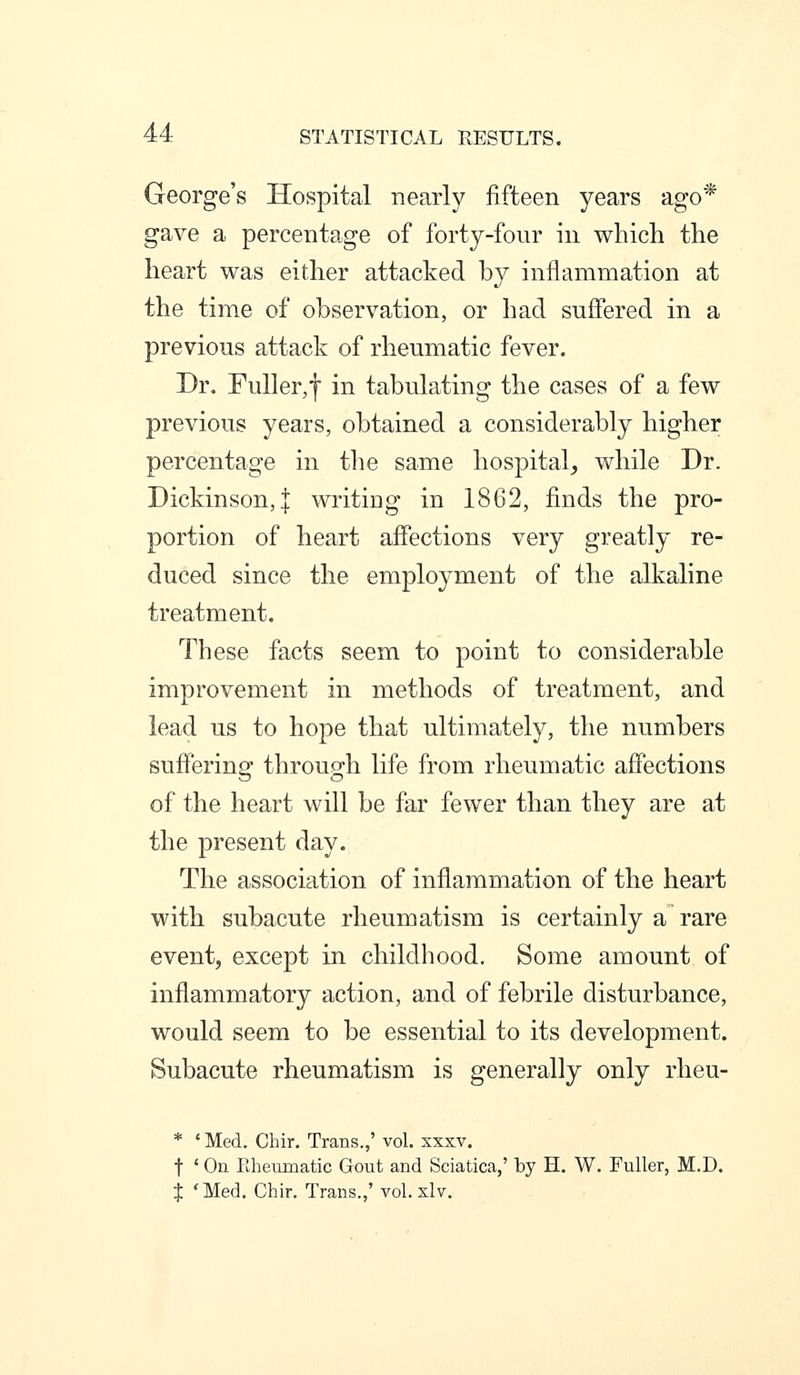 George's Hospital nearly fifteen years ago* gave a percentage of forty-four in which the heart was either attacked by inflammation at the time of observation, or had suffered in a previous attack of rheumatic fever. Dr. Fuller,f in tabulating the cases of a few previous years, obtained a considerably higher percentage in the same hospital, while Dr. Dickinson,! writing in 1862, finds the pro- portion of heart affections very greatly re- duced since the employment of the alkaline treatment. These facts seem to point to considerable improvement in methods of treatment, and lead us to hope that ultimately, the numbers suffering through life from rheumatic affections of the heart will be far fewer than they are at the present day. The association of inflammation of the heart with subacute rheumatism is certainly a rare event, except in childhood. Some amount of inflammatory action, and of febrile disturbance, would seem to be essential to its development. Subacute rheumatism is generally only rlieu- * ' Med. Chir. Trans.,' vol. xxxv. t ' On Rheumatic Gout and Sciatica,' by H, W. Fuller, M.D. t 'Med. Chir. Trans.,' vol. slv.