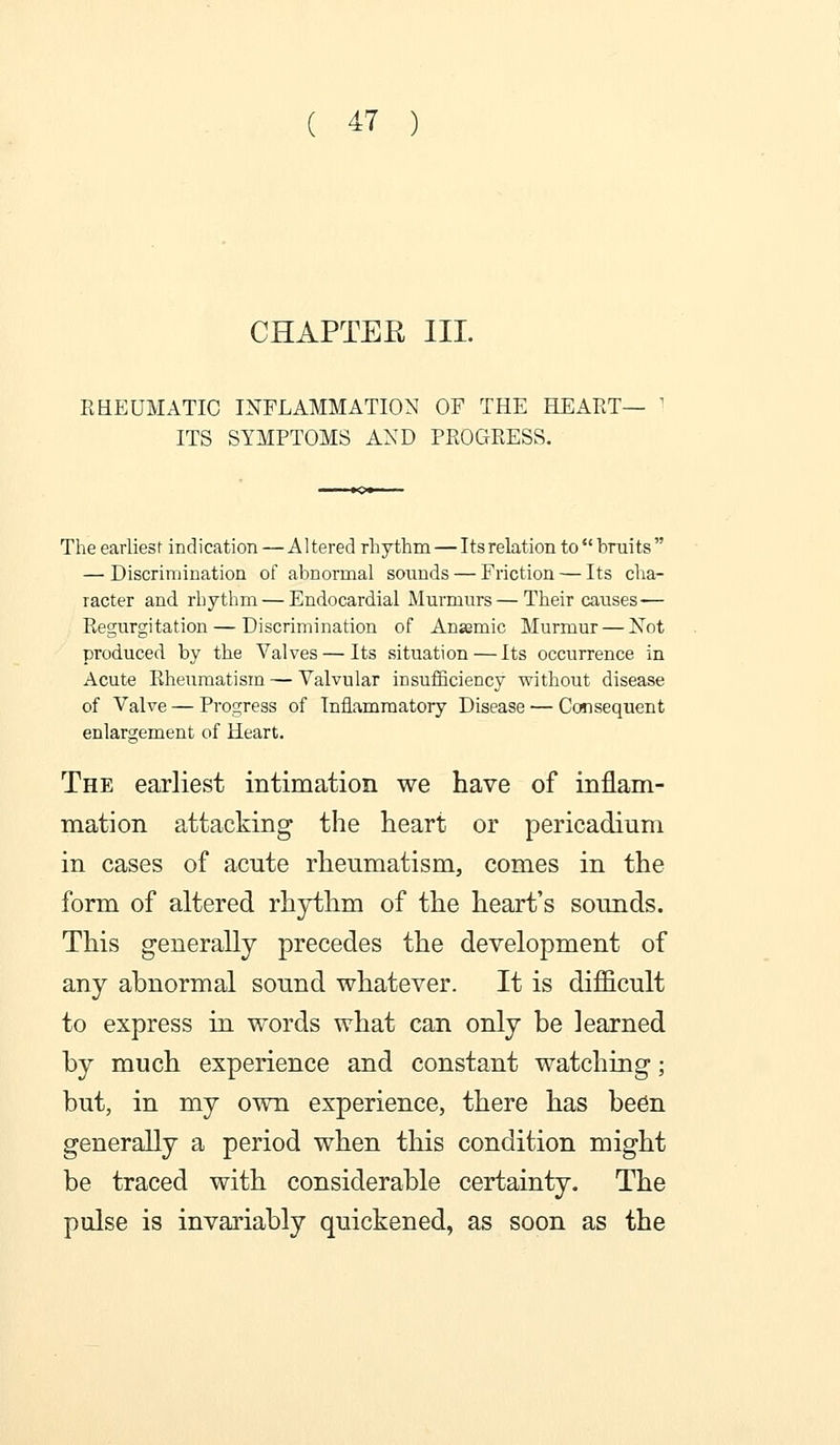 CHAPTER III. RBEUMATIC INFLAMMATION OF THE HEART- ITS SYMPTOMS AND PROGRESS- The earliesi indication — Altered rhythna — Its relation tobniits — Discrimination of abnormal soiinds — Friction — Its cha- racter and rhythm — Endocardial Murmurs — Their causes— Regurgitation — Discrimination of Anasmic Murmur — Not produced by the Valves — Its situation — Its occurrence in Acute Rheumatism — Valvular insufficiency without disease of Valve — Progress of Inflammatory Disease — Consequent enlargement of Heart. The earliest intimation we have of inflam- mation attacking the heart or pericadium in cases of acute rheumatism, comes in the form of altered rhjrthm of the heart's sounds. This generally precedes the development of any abnormal sound whatever. It is difficult to express in words what can only be learned by much experience and constant watching; but, in my own experience, there has be6n generally a period when this condition might be traced with considerable certainty. The pulse is invariably quickened, as soon as the