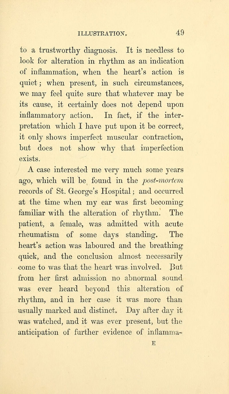 to a trnstworthy diagnosis. It is needless to look for alteration in rhythm as an indication of inflammation, when the heart's action is quiet; when present, in such circumstances, we may feel quite sure that whatever may be its cause, it certainly does not depend upon inflammatory action. In fact, if the inter- pretation which I have put upon it be correct, it only shows imperfect muscular contraction, but does not show why that imperfection exists, A case interested me very much some years ago, which will be found in the post-mortem records of St. George's Hospital; and occurred at the time when my ear was first becoming familiar with the alteration of rhythm. The patient, a female, was admitted with acute rheumatism of some days standing. The heart's action was laboured and the breathing quick, and the conclusion almost necessarily <;ome to was that the heart was-involved, [put from her first admission no abnormal sound was ever heard beyond this alteration of rhythm, and in her case it was more than usually marked and distinct. Day after day it was watched, and it was ever present, but the anticipation of further evidence of inflamma- E