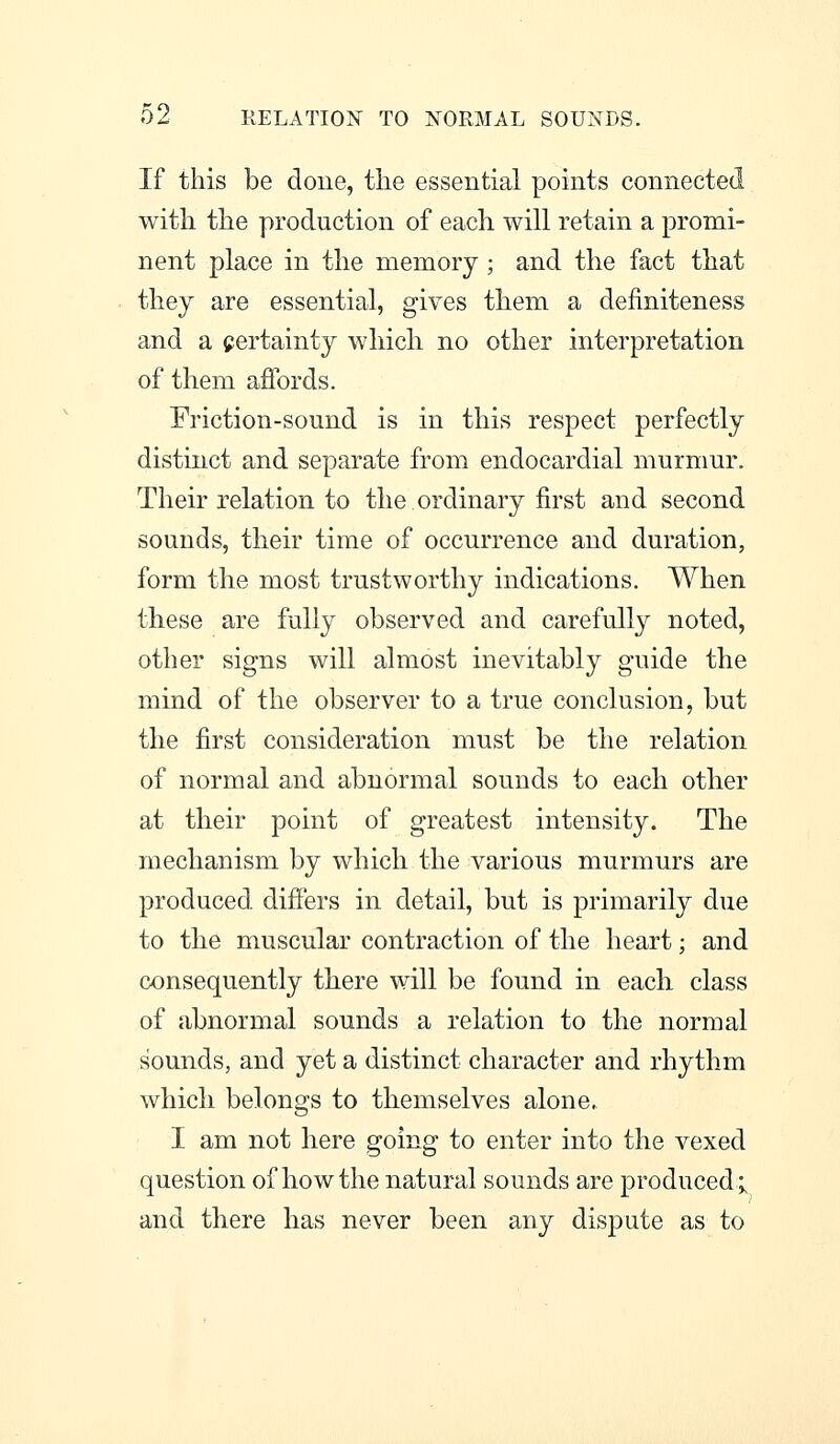 02 RELATION TO NORMAL SOUNDS. If this be done, the essential points connected with the production of each will retain a promi- nent place in the memory ; and the fact that they are essential, gives them a definiteness and a certainty whicli no other interpretation of them affords. Friction-sound is in this respect perfectly distinct and separate from endocardial murnmr. Their relation to the ordinary first and second sounds, their time of occurrence and duration, form the most trustworthy indications. When tliese are fully observed and carefully noted, other signs will almost inevitably guide the mind of the observer to a true conclusion, but the first consideration must be the relation of normal and abnormal sounds to each other at their point of greatest intensity. The mechanism by which the various murmurs are produced differs in detail, but is primarily due to the muscular contraction of the heart; and consequently there will be found in each class of abnormal sounds a relation to the normal sounds, and yet a distinct character and rhythm which belongs to themselves alone► I am not here going to enter into the vexed question of how the natural sounds are produced; and there has never been any dispute as to