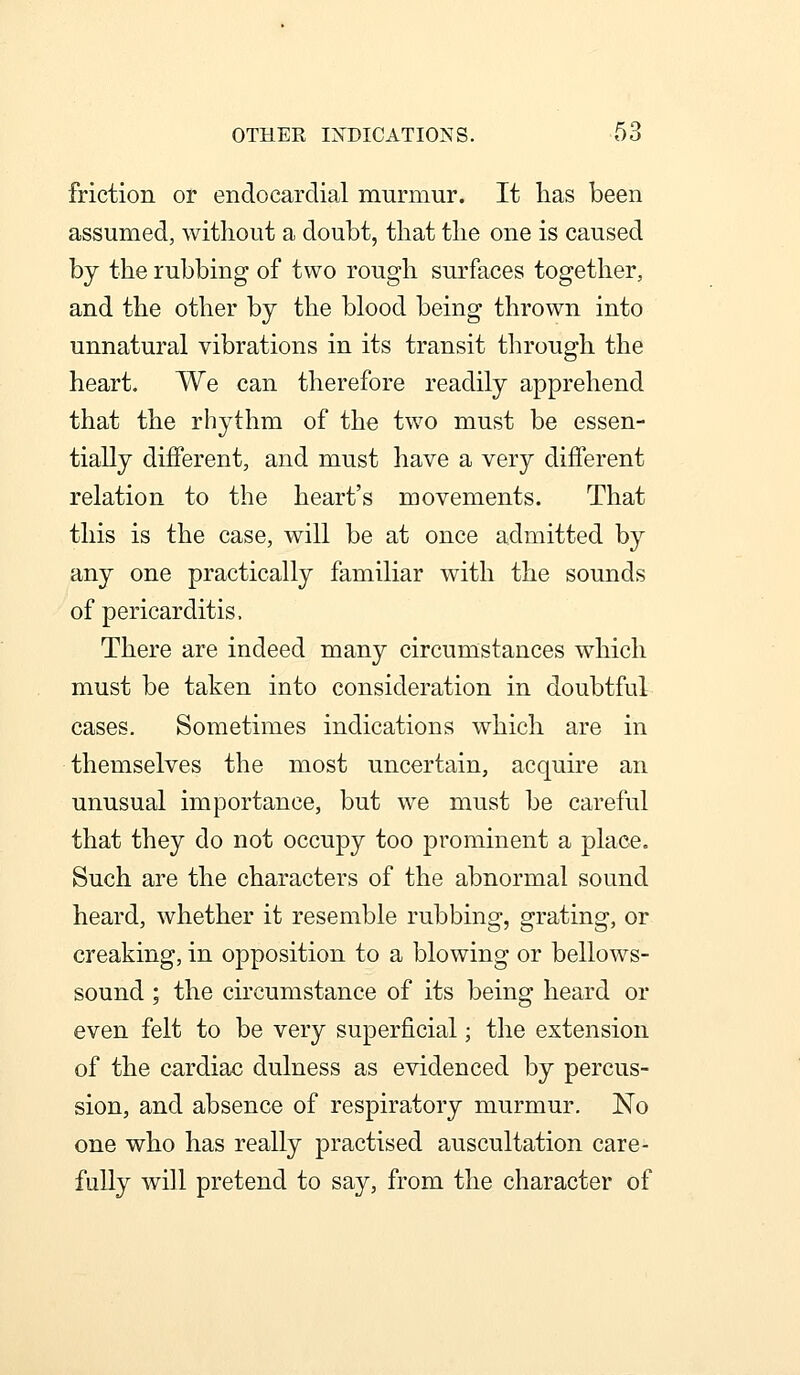 friction or endocardial murmur. It lias been assumed, without a doubt, that the one is caused by the rubbing of two rough surfaces together, and the other by the blood being thrown into unnatural vibrations in its transit through the heart. We can therefore readily apprehend that the rhythm of the two must be essen- tially different, and must have a very different relation to the heart's movements. That this is the case, will be at once admitted by any one practically familiar with the sounds of pericarditis. There are indeed many circumstances which must be taken into consideration in doubtful cases. Sometimes indications which are in themselves the most uncertain, acquire an unusual importance, but we must be careful that they do not occupy too prominent a place. Such are the characters of the abnormal sound heard, whether it resemble rubbing, grating, or creaking, in opposition to a blowing or bellows- sound ; the cii'cumstance of its being heard or even felt to be very superficial; the extension of the cardiac dulness as evidenced by percus- sion, and absence of respiratory murmur. No one who has really practised auscultation care- fully will pretend to say, from the character of