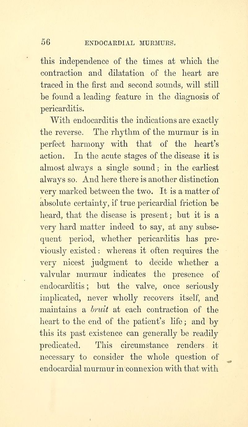 this independence of the times at which the contraction and dilatation of the heart are traced in the first and second sounds, will still be found a leading feature in the diagnosis of pericarditis. With endocarditis the indications are exactly the reverse. The rhythm of the murmur is in perfect harmony with that of the heart's action. In the acute stages of the disease it is almost always a single sound; in the earliest always so. And here there is another distinction very marked between the two. It is a matter of absolute certainty, if true pericardial friction be heard, that the disease is present; but it is a very hard matter indeed to say, at any subse- quent period, whether pericarditis has pre- viously existed: whereas it often requires the very nicest judgment to decide whether a valvular murmur indicates the presence of endocarditis; but the valve, once seriously implicated, never wholly recovers itself, and maintains a bruit at each contraction of the heart to the end of the patient's hfe; and by this its past existence can generally be readily predicated. This circumstance renders it necessary to consider the whole question of endocardial murmur in connexion with that with