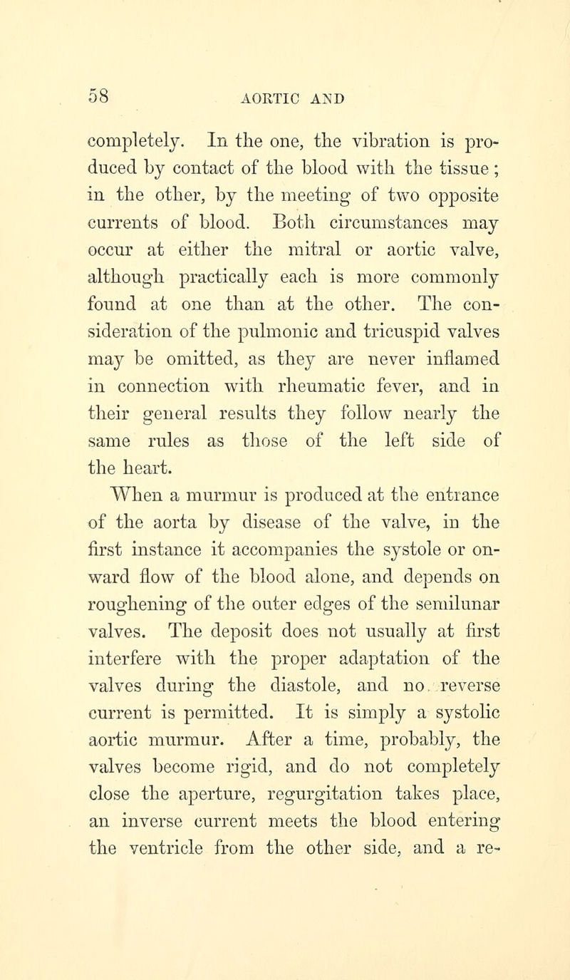 00 AORTIC AND completely. In the one, the vibration is pro- duced by contact of the blood with the tissue; in the other, by the meeting of two opposite currents of blood. Both circumstances may occur at either the mitral or aortic valve, although practically each is more commonly found at one than at the other. The con- sideration of the pulmonic and tricuspid valves may be omitted, as they are never inflamed in connection with rheumatic fever, and in their general results they follow nearly the same rules as those of the left side of the heart. When a murmur is produced at the entrance of the aorta by disease of the valve, in the first instance it accompanies the systole or on- ward flow of the blood alone, and depends on roughening of the outer edges of the semilunar valves. The deposit does not usually at first interfere with the proper adaptation of the valves during the diastole, and no. reverse current is permitted. It is simply a systolic aortic murmur. After a time, probably, the valves become rigid, and do not completely close the aperture, regurgitation takes place, an inverse current meets the blood entering the ventricle from the other side, and a re-