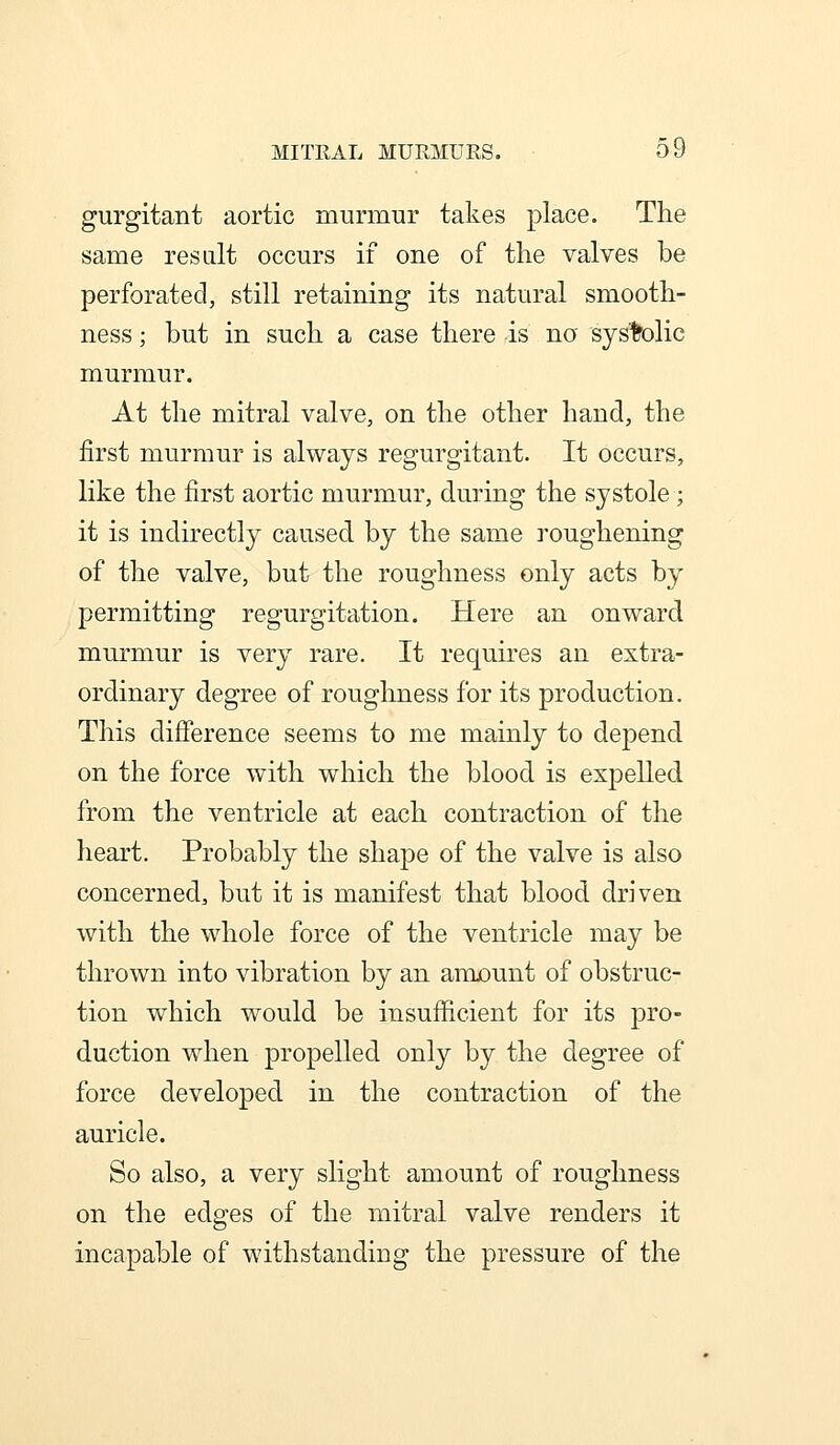 gurgitant aortic murmur takes place. The same result occurs if one of the valves be perforated, still retaining its natural smooth- ness ; but in such a case there is no systolic murmur. At the mitral valve, on the other hand, the first murmur is always regurgitant. It occurs, like the first aortic murmur, during the systole; it is indirectly caused by the same roughening of the valve, but the roughness only acts by permitting regurgitation. Here an onward murmur is very rare. It requires an extra- ordinary degree of roughness for its production. This difference seems to me mainly to depend on the force with which the blood is expelled from the ventricle at each contraction of the heart. Probably the shape of the valve is also concerned, but it is manifest that blood driven with the whole force of the ventricle may be thrown into vibration by an amount of obstruc- tion which would be insufficient for its pro- duction when propelled only by the degree of force developed in the contraction of the auricle. So also, a very slight amount of roughness on the edges of the mitral valve renders it incapable of withstanding the pressure of the