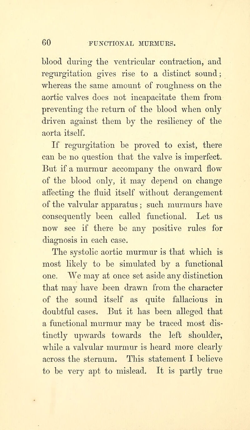 blood durinp- the ventricular contraction, and regurgitation gives rise to a distinct sound; whereas the same amount of roughness on the aortic valves does not incapacitate them from preventing the return of the blood when only driven against them by the resiliency of the aorta itself. If regurgitation be proved to exist, there can be no question that the valve is imperfect. But if a murmur accompany the onward flow of the blood only, it may depend on change affecting the fluid itself without derangement of the valvular apparatus; such murmurs have consequently been called functional. Let us now see if there be any positive rules for diagnosis in each case. The systolic aortic murmur is that which is most likely to be simulated by a functional one. We may at once set aside any distinction that may have been drawn from the character of the sound itself as quite fallacious in doubtful cases. But it has been alleged that a functional murmur may be traced most dis- tinctly upwards towards the left shoulder, while a valvular murmur is heard more clearly across the sternum. This statement I believe to be very apt to mislead. It is partly true