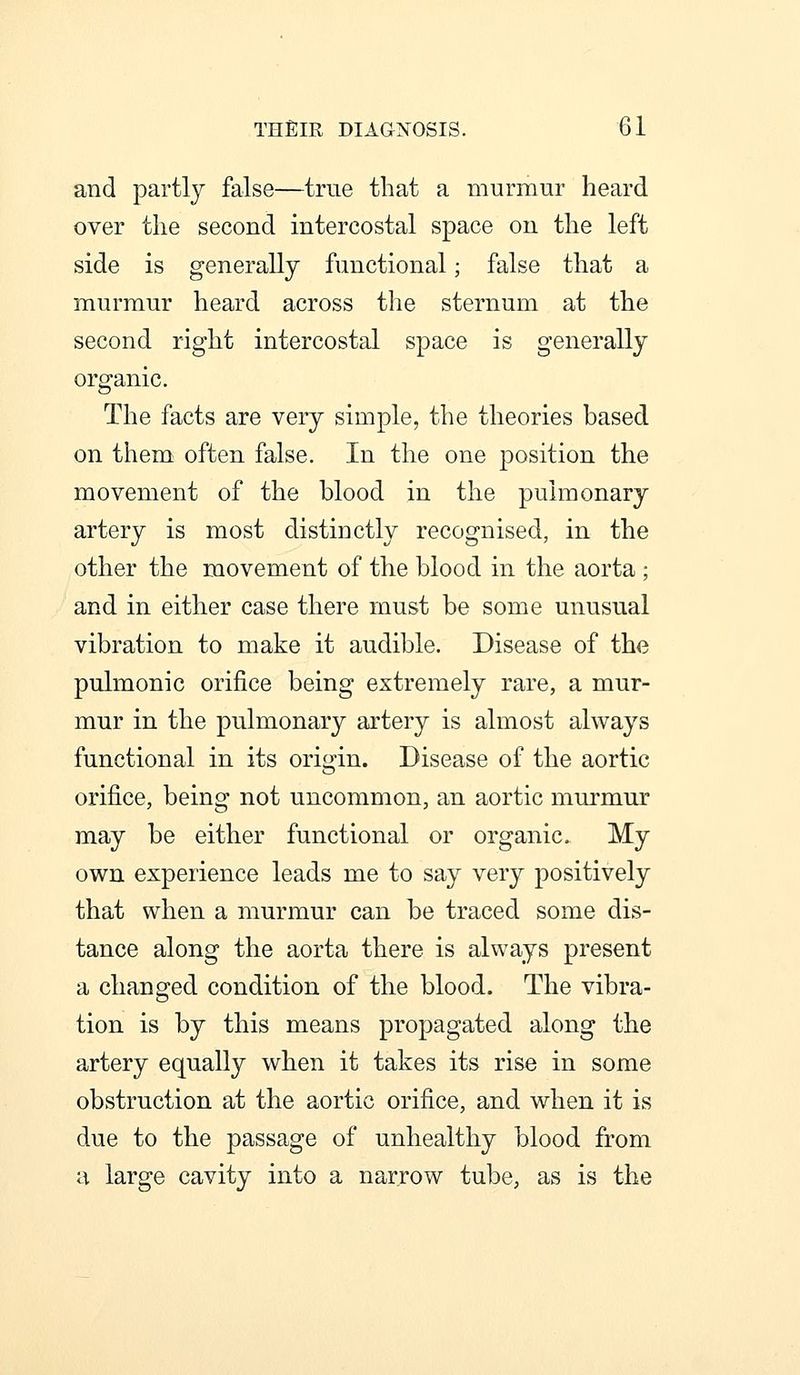 and partly false—true that a murmur heard over the second intercostal space on the left side is generally functional; false that a murmur heard across the sternum at the second right intercostal space is generally organic. The facts are very simple, the theories based on them often false. In the one position the movement of the blood in the pulmonary artery is most distinctly recognised, in the other the movement of the blood in the aorta ; and in either case there must be some unusual vibration to make it audible. Disease of the pulmonic orifice being extremely rare, a mur- mur in the pulmonary artery is almost always functional in its origin. Disease of the aortic orifice, being not uncommon, an aortic murmur may be either functional or organic. My own experience leads me to say very positively that when a murmur can be traced some dis- tance along the aorta there is always present a changed condition of the blood. The vibra- tion is by this means propagated along the artery equally when it takes its rise in some obstruction at the aortic orifice, and when it is due to the passage of unhealthy blood from a large cavity into a narrow tube, as is the