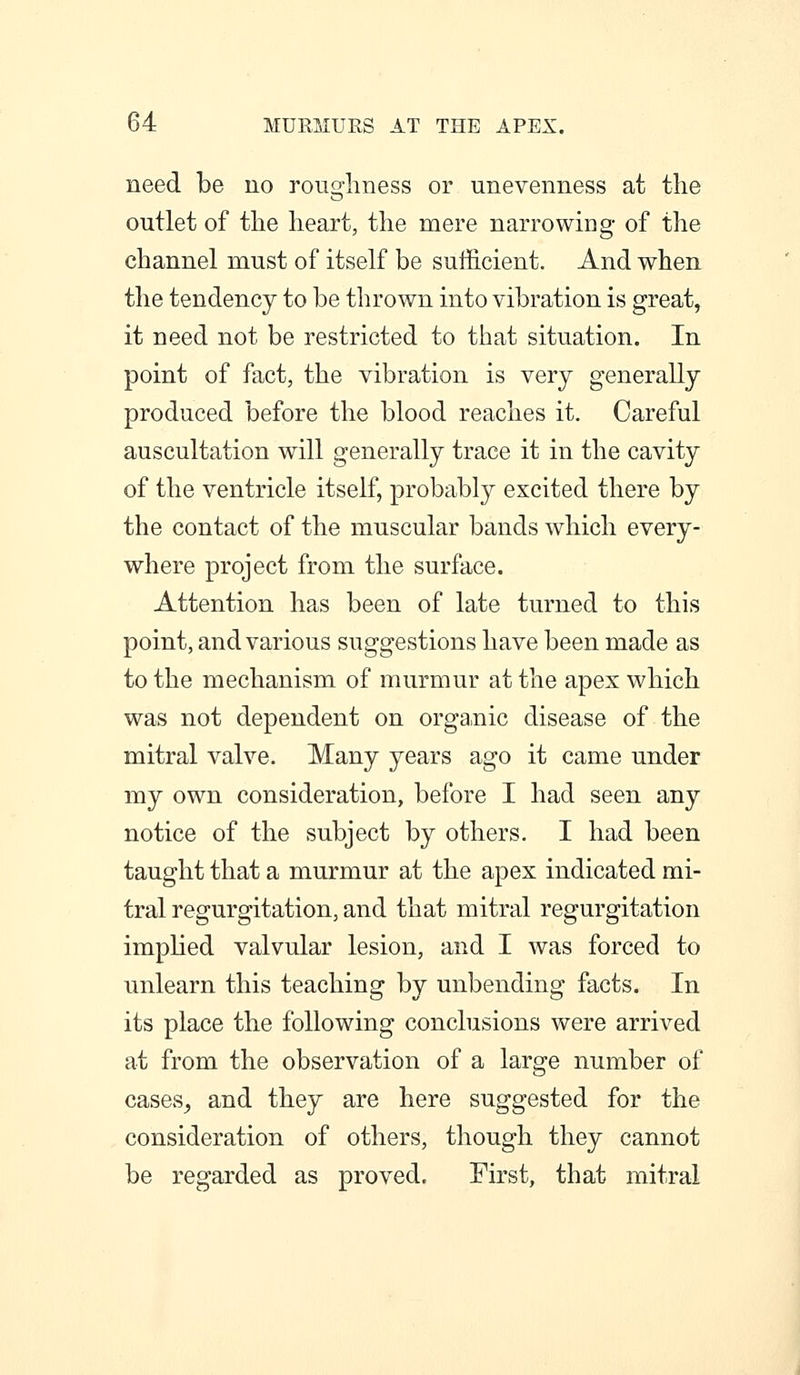 need be no roughness or unevenness at the outlet of the heart, the mere narrowing of the channel must of itself be sufficient. And when the tendency to be thrown into vibration is great, it need not be restricted to that situation. In point of fact, the vibration is very generally produced before the blood reaches it. Careful auscultation will generally trace it in the cavity of the ventricle itself, probably excited there by the contact of the muscular bands which every- where project from the surface. Attention has been of late turned to this point, and various suggestions have been made as to the mechanism of murmur at the apex which was not dependent on orga.nic disease of the mitral valve. Many years ago it came under my own consideration, before I had seen any notice of the subject by others. I had been taught that a murmur at the apex indicated mi- tral regurgitation, and that mitral regurgitation implied valvular lesion, and I was forced to unlearn this teaching by unbending facts. In its place the following conclusions were arrived at from the observation of a large number of cases^ and they are here suggested for the consideration of others, though they cannot be regarded as proved. First, that mitral