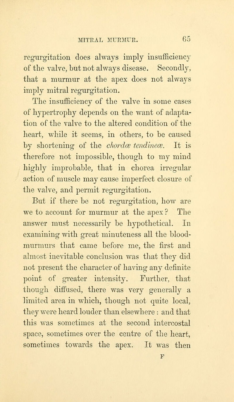 regurgitation does always imply insufficiency of the valve, but not always disease. Secondly, that a murmur at the apex does not alwa3^s imply mitral regurgitation. The insufficiency of the valve in some cases of hypertrophy depends on the want of adapta- tion of the valve to the altered condition of the heart, while it seems, in others, to be caused by shortening of the chordce tendinece. It is therefore not impossible, though to my mind highly improbable, that in chorea irregular action of muscle may cause imperfect closure of the valve, and permit regurgitation. But if there be not regurgitation, how are we to account for murmur at the apex ? The answer must necessarily be hypothetical. In examining with great minuteness all the blood- murmurs that came before me, the first and almost inevitable conclusion was that they did not present the character of having any definite point of greater intensity. Further, that though diffused, there was very generally a Hmited area in which, though not quite local, they were heard louder than elsewhere : and that this was sometimes at the second intercostal space, sometimes over the centre of the heart, sometimes towards the apex. It was then F