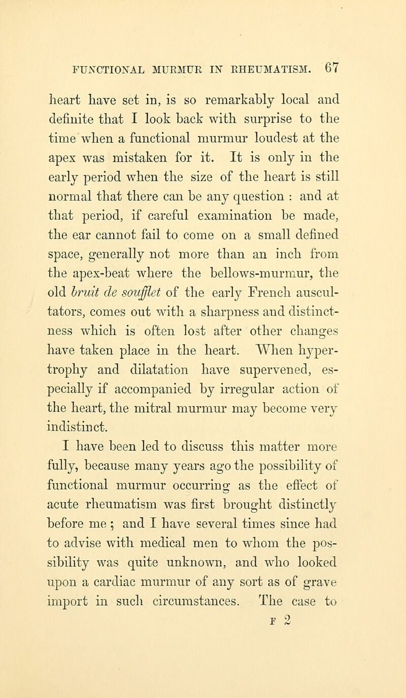 heart have set in, is so remarkably local and definite that I look back with surprise to the time when a functional murmur loudest at the apex was mistaken for it. It is only in the early period when the size of the heart is still normal that there can be any question : and at that period, if careful examination be made, the ear cannot fail to come on a small defined space, generally not more than an inch from the apex-beat where the bellows-murmur, the old bruit de souflet of the early French auscul- tators, comes out with a sharpness and distinct- ness which is often lost after other changes have taken place in the heart. When hyper- trophy and dilatation have supervened, es- pecially if accompanied by irregular action of the heart, the mitral murmur may become very indistinct. I have been led to discuss this matter more fully, because many years ago the possibility of functional murmur occurrino- as the effect of acute rheumatism was first brought distinctly before me ; and I have several times since had to advise with medical men to whom the pos- sibility was quite unknown, and who looked upon a cardiac murmur of any sort as of grave import in such circumstances. The case to