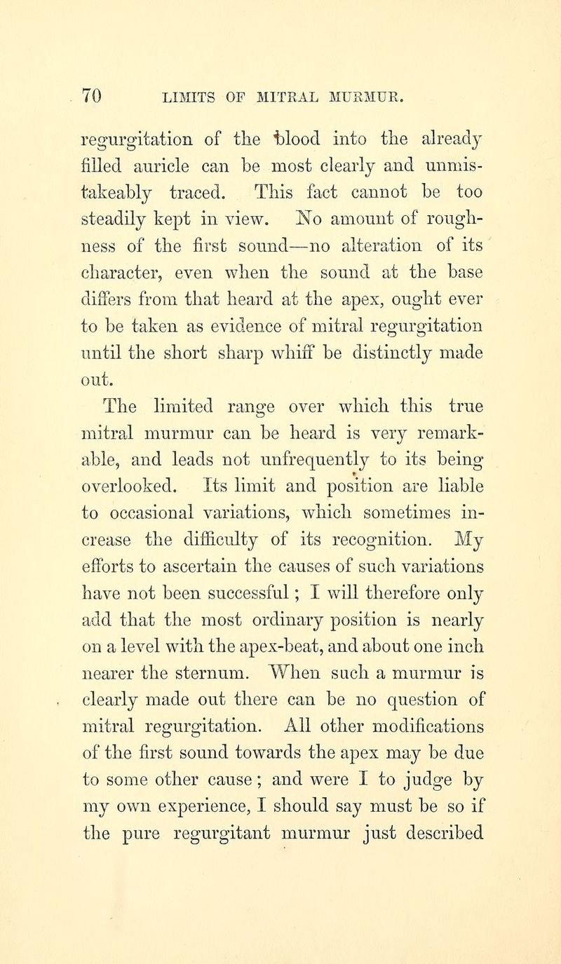 regurgitation of the t)loocl into the already filled auricle can be most clearly and unmis- takeably traced. This fact cannot be too steadily kept in view. I^o amount of rough- ness of the first sound—no alteration of its character, even when the sound at the base differs from that heard at the apex, ought ever to be taken as evidence of mitral regurgitation until the short sharp whiff be distinctly made out. The limited range over which this true mitral murmur can be heard is very remark- able, and leads not unfrequentty to its being overlooked. Its limit and position are liable to occasional variations, which sometimes in- crease the difiiculty of its recognition. My efforts to ascertain the causes of such variations have not been successful; I will therefore only add that the most ordinary position is nearly on a level with the apex-beat, and about one inch nearer the sternum. When such a murmur is clearly made out there can be no question of mitral regurgitation. All other modifications of the first sound towards the apex may be due to some other cause; and were I to judge by my own experience, I should say must be so if the pure regurgitant murmur just described