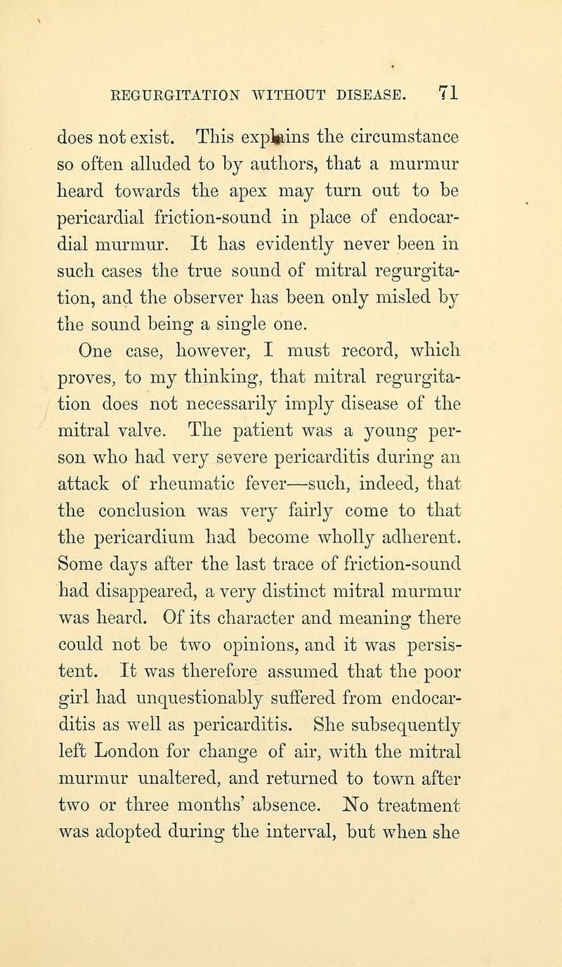 does not exist. This explains the circumstance so often alluded to by authors, that a murmur heard towards the apex may turn out to be pericardial friction-sound in place of endocar- dial murmur. It has evidently never been in such cases the true sound of mitral regurgita- tion, and the observer has been only misled by the sound being a single one. One case, however, I must record, which proves, to my thinking, that mitral regurgita- tion does not necessarily imply disease of the mitral valve. The patient was a young per- son who had very severe pericarditis during an attack of rheumatic fever—such, indeed, that the conclusion was very fairly come to that the pericardium had become wholly adherent. Some days after the last trace of friction-sound had disappeared, a very distinct mitral murmur was heard. Of its character and meaning there could not be two opinions, and it was persis- tent. It was therefore assumed that the poor girl had unquestionably suffered from endocar- ditis as well as pericarditis. She subsequently left London for change of air, with the mitral murmur unaltered, and returned to town after two or three months' absence. No treatment was adopted during the interval, but when she